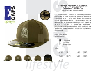 CAPS

E

lifestyle

San Diego Padres MLB Authentic
Collection 59FIFTY Cap
Hecho de 100% poliéster, tejido,
Esta Gorra 59FIFTY® cuenta con un logotipo bordado
elevado en la parte frontal del equipo y bordado el
logotipo de la MLB® en la parte trasera. En el Interior
incluye el grabado de la marca y una banda que absorbe
la humedad. Su desempeño es mejorado a través de
NETECH™, COOLERA™ y SOLARERA™. COOLERA™
controla la humedad y absorbe el sudor, mientras que
SOLARERA™ ofrece UPF50 + protección contra la luz
solar intensa.
Color: Verde Musgo
Disponibilidad:
Disponible
Pre-Venta
SobrePedido
Tallas:
6 7/8

7

7 1/8

7 1/4

7 3/8

7 1/2

7 5/8

7 3/4

8

 
