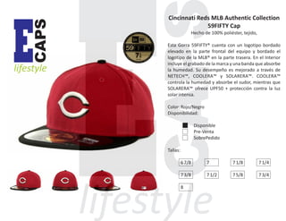 CAPS

E

lifestyle

Cincinnati Reds MLB Authentic Collection
59FIFTY Cap
Hecho de 100% poliéster, tejido,
Esta Gorra 59FIFTY® cuenta con un logotipo bordado
elevado en la parte frontal del equipo y bordado el
logotipo de la MLB® en la parte trasera. En el Interior
incluye el grabado de la marca y una banda que absorbe
la humedad. Su desempeño es mejorado a través de
NETECH™, COOLERA™ y SOLARERA™. COOLERA™
controla la humedad y absorbe el sudor, mientras que
SOLARERA™ ofrece UPF50 + protección contra la luz
solar intensa.
Color: Rojo/Negro
Disponibilidad:
Disponible
Pre-Venta
SobrePedido
Tallas:
6 7/8

7

7 1/8

7 1/4

7 3/8

7 1/2

7 5/8

7 3/4

8

 
