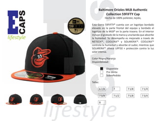 CAPS

E

lifestyle

Baltimore Orioles MLB Authentic
Collection 59FIFTY Cap
Hecho de 100% poliéster, tejido,
Esta Gorra 59FIFTY® cuenta con un logotipo bordado
elevado en la parte frontal del equipo y bordado el
logotipo de la MLB® en la parte trasera. En el Interior
incluye el grabado de la marca y una banda que absorbe
la humedad. Su desempeño es mejorado a través de
NETECH™, COOLERA™ y SOLARERA™. COOLERA™
controla la humedad y absorbe el sudor, mientras que
SOLARERA™ ofrece UPF50 + protección contra la luz
solar intensa.
Color:Negro/Naranja
Disponibilidad:
Disponible
Pre-Venta
SobrePedido
Tallas:
6 7/8

7

7 1/8

7 1/4

7 3/8

7 1/2

7 5/8

7 3/4

8

 
