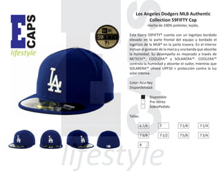CAPS

E

lifestyle

Los Angeles Dodgers MLB Authentic
Collection 59FIFTY Cap
Hecho de 100% poliéster, tejido,
Esta Gorra 59FIFTY® cuenta con un logotipo bordado
elevado en la parte frontal del equipo y bordado el
logotipo de la MLB® en la parte trasera. En el Interior
incluye el grabado de la marca y una banda que absorbe
la humedad. Su desempeño es mejorado a través de
NETECH™, COOLERA™ y SOLARERA™. COOLERA™
controla la humedad y absorbe el sudor, mientras que
SOLARERA™ ofrece UPF50 + protección contra la luz
solar intensa.
Color: Azul Rey
Disponibilidad:
Disponible
Pre-Venta
SobrePedido
Tallas:
6 7/8

7

7 1/8

7 1/4

7 3/8

7 1/2

7 5/8

7 3/4

8

 