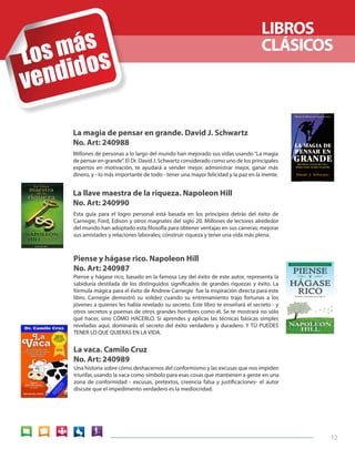 12 
LIBROS 
CLÁSICOS 
La magia de pensar en grande. David J. Schwartz 
No. Art: 240988 
La vaca. Camilo Cruz 
No. Art: 240989 
Piense y hágase rico. Napoleon Hill 
No. Art: 240987 
La llave maestra de la riqueza. Napoleon Hill 
No. Art: 240990 
Millones de personas a lo largo del mundo han mejorado sus vidas usando “La magia 
de pensar en grande”. El Dr. David J. Schwartz considerado como uno de los principales 
expertos en motivación, te ayudará a vender mejor, administrar mejor, ganar más 
dinero, y - lo más importante de todo - tener una mayor felicidad y la paz en la mente. 
Piense y hágase rico, basado en la famosa Ley del éxito de este autor, representa la 
sabiduría destilada de los distinguidos significados de grandes riquezas y éxito. La 
fórmula mágica para el éxito de Andrew Carnegie fue la inspiración directa para este 
libro. Carnegie demostró su solidez cuando su entrenamiento trajo fortunas a los 
jóvenes a quienes les había revelado su secreto. Este libro te enseñará el secreto - y 
otros secretos y poemas de otros grandes hombres como él. Se te mostrará no sólo 
qué hacer, sino CÓMO HACERLO. Si aprendes y aplicas las técnicas básicas simples 
reveladas aquí, dominarás el secreto del éxito verdadero y duradero. Y TÚ PUEDES 
TENER LO QUE QUIERAS EN LA VIDA. 
Esta guía para el logro personal está basada en los principios detrás del éxito de 
Carnegie, Ford, Edison y otros magnates del siglo 20. Millones de lectores alrededor 
del mundo han adoptado esta filosofía para obtener ventajas en sus carreras; mejorar 
sus amistades y relaciones laborales; construir riqueza y tener una vida más plena. 
Una historia sobre cómo deshacernos del conformismo y las excusas que nos impiden 
triunfar, usando la vaca como símbolo para esas cosas que mantienen a gente en una 
zona de conformidad - excusas, pretextos, creencia falsa y justificaciones- el autor 
discute que el impedimento verdadero es la mediocridad. 
 