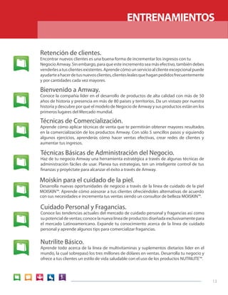 13 
ENTRENAMIENTOS 
Técnicas de Comercialización. 
Aprende cómo aplicar técnicas de venta que te permitirán obtener mayores resultados 
en la comercialización de los productos Amway. Con sólo 5 sencillos pasos y siguiendo 
algunos ejercicios, aprenderás cómo hacer ventas efectivas, crear redes de clientes y 
aumentar tus ingresos. 
Bienvenido a Amway. 
Conoce la compañía líder en el desarrollo de productos de alta calidad con más de 50 
años de historia y presencia en más de 80 países y territorios. Da un vistazo por nuestra 
historia y descubre por qué el modelo de Negocio de Amway y sus productos están en los 
primeros lugares del Mercado mundial. 
Retención de clientes. 
Encontrar nuevos clientes es una buena forma de incrementar los ingresos con tu 
Negocio Amway. Sin embargo, para que este incremento sea más efectivo, también debes 
venderles a tus clientes existentes. Aprende cómo un servicio al cliente excepcional puede 
ayudarte a hacer de tus nuevos clientes, clientes leales que hagan pedidos frecuentemente 
y por cantidades cada vez mayores. 
Técnicas Básicas de Administración del Negocio. 
Haz de tu negocio Amway una herramienta estratégica a través de algunas técnicas de 
administración fáciles de usar. Planea tus estrategias, ten un inteligente control de tus 
finanzas y proyéctate para alcanzar el éxito a través de Amway. 
Moiskin para el cuidado de la piel. 
Desarrolla nuevas oportunidades de negocio a través de la línea de cuidado de la piel 
MOISKIN™. Aprende cómo asesorar a tus clientes ofreciéndoles alternativas de acuerdo 
con sus necesidades e incrementa tus ventas siendo un consultor de belleza MOISKIN™. 
Cuidado Personal y Fragancias. 
Conoce las tendencias actuales del mercado de cuidado personal y fragancias así como 
su potencial de ventas; conoce la nueva línea de productos diseñada exclusivamente para 
el mercado Latinoamericano. Expande tu conocimiento acerca de la línea de cuidado 
personal y aprende algunos tips para comercializar fragancias. 
Nutrilite Básico. 
Aprende todo acerca de la línea de multivitaminas y suplementos dietarios líder en el 
mundo, la cual sobrepasó los tres millones de dólares en ventas. Desarrolla tu negocio y 
ofrece a tus clientes un estilo de vida saludable con el uso de los productos NUTRILITE™. 
 