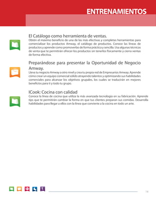 14 
El Catálogo como herramienta de ventas. 
Obtén el máximo beneficio de una de las más efectivas y completas herramientas para 
comercializar los productos Amway, el catálogo de productos. Conoce las líneas de 
productos y aprende como promoverlas de forma práctica y sencilla. Usa algunas técnicas 
de venta que te permitirán ofrecer los productos sin tenerlos físicamente y cierra ventas 
de forma efectiva. 
Preparándose para presentar la Oportunidad de Negocio 
Amway. 
Lleva tu negocio Amway a otro nivel y crea tu propia red de Empresarios Amway. Aprende 
cómo crear un equipo comercial sólido atrayendo talentos y optimizando sus habilidades 
comerciales para alcanzar los objetivos grupales, los cuales se traducirán en mejores 
beneficios para ti y todo tu grupo. 
ENTRENAMIENTOS 
ICook: Cocina con calidad 
Conoce la línea de cocina que utiliza la más avanzada tecnología en su fabricación. Aprende 
tips que te permitirán cambiar la forma en que tus clientes preparan sus comidas. Desarrolla 
habilidades para llegar a ellos con la línea que convierte a la cocina en todo un arte. 
 