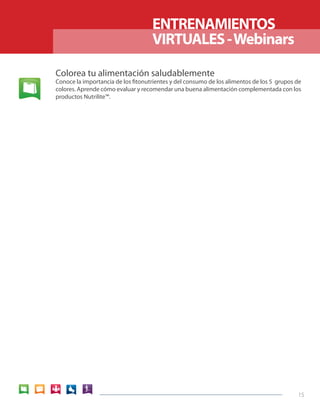 15 
ENTRENAMIENTOS 
VIRTUALES - Webinars 
Colorea tu alimentación saludablemente 
Conoce la importancia de los fitonutrientes y del consumo de los alimentos de los 5 grupos de 
colores. Aprende cómo evaluar y recomendar una buena alimentación complementada con los 
productos Nutrilite™. 
 