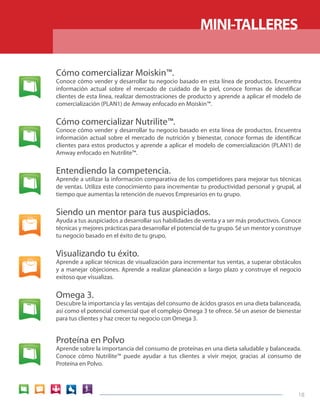 18 
Cómo comercializar Moiskin™. 
Conoce cómo vender y desarrollar tu negocio basado en esta línea de productos. Encuentra 
información actual sobre el mercado de cuidado de la piel, conoce formas de identificar 
clientes de esta línea, realizar demostraciones de producto y aprende a aplicar el modelo de 
comercialización (PLAN1) de Amway enfocado en Moiskin™. 
Cómo comercializar Nutrilite™. 
Conoce cómo vender y desarrollar tu negocio basado en esta línea de productos. Encuentra 
información actual sobre el mercado de nutrición y bienestar, conoce formas de identificar 
clientes para estos productos y aprende a aplicar el modelo de comercialización (PLAN1) de 
Amway enfocado en Nutrilite™. 
Entendiendo la competencia. 
Aprende a utilizar la información comparativa de los competidores para mejorar tus técnicas 
de ventas. Utiliza este conocimiento para incrementar tu productividad personal y grupal, al 
tiempo que aumentas la retención de nuevos Empresarios en tu grupo. 
Siendo un mentor para tus auspiciados. 
Ayuda a tus auspiciados a desarrollar sus habilidades de venta y a ser más productivos. Conoce 
técnicas y mejores prácticas para desarrollar el potencial de tu grupo. Sé un mentor y construye 
tu negocio basado en el éxito de tu grupo. 
Visualizando tu éxito. 
Aprende a aplicar técnicas de visualización para incrementar tus ventas, a superar obstáculos 
y a manejar objeciones. Aprende a realizar planeación a largo plazo y construye el negocio 
exitoso que visualizas. 
Omega 3. 
Descubre la importancia y las ventajas del consumo de ácidos grasos en una dieta balanceada, 
así como el potencial comercial que el complejo Omega 3 te ofrece. Sé un asesor de bienestar 
para tus clientes y haz crecer tu negocio con Omega 3. 
Proteína en Polvo 
Aprende sobre la importancia del consumo de proteínas en una dieta saludable y balanceada. 
Conoce cómo Nutrilite™ puede ayudar a tus clientes a vivir mejor, gracias al consumo de 
Proteína en Polvo. 
MINI-TALLERES 
 