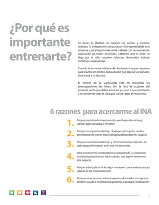 2 
Tú tienes la libertad de escoger tus sueños y hacerlos 
realidad. Tu independencia es una parte fundamental de esta 
empresa y para lograrla necesitas trabajar con perseverancia, 
superando las metas anteriores. Sabemos que el éxito no 
llega por sí solo, requiere esfuerzo, planeación, trabajo 
continuo y aprendizaje. 
Cuando te entrenas, obtienes las herramientas que requieres 
para triunfar sin límites. Todo aquello que alguna vez soñaste, 
ahora está a tu alcance. 
El secreto de la superación está en relacionar las 
preocupaciones del futuro con la falta de acciones del 
presente por lo que debes empezar ya, paso a paso, motivado 
y sin perder de vista la vida qué quieres para ti y tu familia. 
Porque encontraré entrenamientos en diversos formatos y 
canales para cursarlos a mi ritmo 
Porque conseguiré materiales de apoyo como guías, audios, 
presentaciones y otros materiales para desarrollar mi negocio 
Porque encontraré materiales y entrenamientos enfocados en 
cada etapa del negocio en la que me encuentre 
Para mantenerme constantemente capacitado y y sobretodo 
motivado para alcanzar los resultados que espero obtener en 
este negocio 
Porque sabré aplicar de la mejor manera el conocimiento que ya 
adquirí en los entrenamientos 
Porque entrenarme no sólo me ayuda a desarrollar mi negocio, 
también ayuda a mi desarrollo personal, liderazgo y motivación 
6 razones para acercarme al INA 
¿Por qué es 
importante 
entrenarte? 
1. 
2. 
3. 
4. 
5. 
6. 
 
