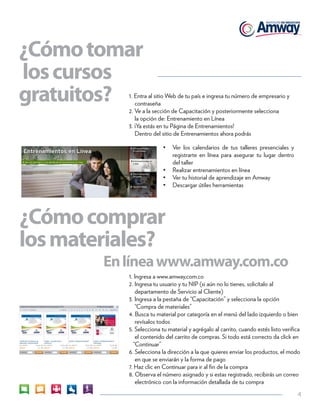 4 
¿Cómo tomar 
los cursos 
gratuitos? 1. Entra al sitio Web de tu país e ingresa tu número de empresario y 
contraseña 
2. Ve a la sección de Capacitación y posteriormente selecciona 
la opción de: Entrenamiento en Línea 
3. ¡Ya estás en tu Página de Entrenamientos! 
Dentro del sitio de Entrenamientos ahora podrás 
• Ver los calendarios de tus talleres presenciales y 
registrarte en línea para asegurar tu lugar dentro 
del taller 
• Realizar entrenamientos en línea 
• Ver tu historial de aprendizaje en Amway 
• Descargar útiles herramientas 
¿Cómo comprar 
los materiales? 
En línea www.amway.com.co 
1. Ingresa a www.amway,com.co 
2. Ingresa tu usuario y tu NIP (si aún no lo tienes, solicítalo al 
departamento de Servicio al Cliente) 
3. Ingresa a la pestaña de “Capacitación” y selecciona la opción 
“Compra de materiales” 
4. Busca tu material por categoría en el menú del lado izquierdo o bien 
revísalos todos 
5. Selecciona tu material y agrégalo al carrito, cuando estés listo verifica 
el contenido del carrito de compras. Si todo está correcto da click en 
“Continuar” 
6. Selecciona la dirección a la que quieres enviar los productos, el modo 
en que se enviarán y la forma de pago 
7. Haz clic en Continuar para ir al fin de la compra 
8. Observa el número asignado y si estas registrado, recibirás un correo 
electrónico con la información detallada de tu compra 
 