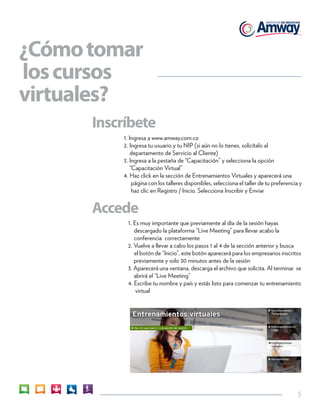 5 
¿Cómo tomar 
los cursos 
virtuales? 
1. Ingresa a www.amway.com.co 
2. Ingresa tu usuario y tu NIP (si aún no lo tienes, solicítalo al 
departamento de Servicio al Cliente) 
3. Ingresa a la pestaña de “Capacitación” y selecciona la opción 
“Capacitación Virtual” 
4. Haz click en la sección de Entrenamientos Virtuales y aparecerá una 
página con los talleres disponibles, selecciona el taller de tu preferencia y 
haz clic en Registro / Inicio. Selecciona Inscribir y Enviar 
Inscríbete 
Accede 
1. Es muy importante que previamente al día de la sesión hayas 
descargado la plataforma “Live Meeting” para llevar acabo la 
conferencia correctamente 
2. Vuelve a llevar a cabo los pasos 1 al 4 de la sección anterior y busca 
el botón de “Inicio”, este botón aparecerá para los empresarios inscritos 
previamente y solo 30 minutos antes de la sesión 
3. Aparecerá una ventana, descarga el archivo que solicita. Al terminar se 
abrirá el “Live Meeting” 
4. Escribe tu nombre y país y estás listo para comenzar tu entrenamiento 
virtual 
 