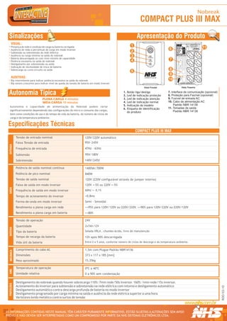 Nobreak
                                                                                                                  COMPACT PLUS III MAX
  Sinalizações                                                                                                  Apresentação do Produto
      VISUAL :
      Presença de rede e condição de carga ou bateria carregada                                            1                                                   R                                                TROCAR BATERIA
                                                                                                                                                                                                              EM NO MÁX. 5 ANOS OU
                                                                                                                                                                                                              QUANDO LED AMARELO
                                                                                                                                                                                                                  ACESO DIRETO
                                                                                                                                                                                                                                                     11




                                                                                                                                                                   1 234567 890128
                                                                                                                                              Modelo: Mini II



                                                                                                                                        6     Fabricação: OUT/05
                                                                                                                                                                                                                         SELEÇÃO AUTOMATICA DA




                                                                                                                                                                                     Modelo / Nº Série
                                                                                                                                              Numero Série:10001

      Ausência de rede e percentual de carga em modo inversor                                                                                 Pot. Nom:                                                                TENSÃO DE ENTRADA 120V/220V




      Subtensão ou sobretensão da rede elétrica                                                            2                                  T. Ent. Nom:
                                                                                                                                              T. Saída Nom:
                                                                                                                                              Cor. Nom:
                                                                                                                                              Freq. Nom:
                                                                                                                                              Fusivel:
                                                                                                                                              Garantia: 2 Anos
                                                                                                                                                                                                         TENSÃO DE SAÍDA NOMINAL 120V




      Ausência ou carga mínima na saída do nobreak                                                         3                                  Curitiba - PR - 0xx41 2141-9200



      Bateria descarregada ou com nível mínimo de capacidade
      Potência excessiva na saída do nobreak                                                               4                             7
      Desligamento por sobretensão na saída
      Indicação de necessidade de troca de bateria
      Sobrecarga ou curto-circuito na saída
                                                                                                           5                             8
                                                                                                                                         9
      AUDITIVAS:
      Bip intermitente para indicar potência excessiva na saída do nobreak                                                              10
      Bip sonoro crescente para indicar nível de queda da tensão de bateria em modo inversor                                                             NHS SISTEMAS ELETRÔNICOS LTDA.
                                                                                                                                                   CNPJ 81.048.837/0001 - 02.INDÚSTRIA BRASILEIRA.




                                                                                                                     Vista Frontal                            Vista Traseira


  Autonomia Típica                                                                                  1.
                                                                                                    2.
                                                                                                         Botão liga/desliga
                                                                                                         Led de indicação proteção
                                                                                                                                       7. Interface de comunicação (opcional)
                                                                                                                                       8. Proteção para Fax/net (opcional)
                                     PLENA CARGA 4 minutos                                          3.   Led de indicação atenção      9. Fusível de entrada AC
                                     MEIA CARGA 10 minutos                                          4.   Led de indicação normal       10. Cabo de alimentação AC
                                                                                                    5.   Indicação do modelo                Padrão NBR 14136
   Autonomia e capacidade de alimentação do Nobreak podem variar
                                                                                                    6.   Etiqueta de identificação     11. Tomadas de saída
   significativamente dependendo das configurações do micro e consumo das cargas,                                                           Padrão NBR 14136
                                                                                                         do produto
   bem como condições de uso e do tempo de vida da bateria, do número de ciclos de
   carga e da temperatura ambiente.

 Especificações Técnicas
                                                                                                               COMPACT PLUS III MAX
              Tensão de entrada nominal                               120V/220V automático
              Faixa Tensão de entrada                                 95V~245V
  ENTRADA




              Frequência de entrada                                   47Hz - 63Hz

              Subtensão                                               95V/180V
              Sobretensão                                             140V/245V

              Potência de saída nominal contínua                      1400VA/700W
              Potência de pico nominal                                840W
              Tensão de saída nominal                                 120V (220V configurável através de jumper interno)
              Faixa de saída em modo inversor                         120V +-5% ou 220V +-5%
  SAÍDA




              Frequência de saída em modo inversor                    60Hz +- 0,1%

              Tempo de acionamento do inversor                        <0,8ms
              Forma-de-onda em modo inversor                          Semi - Senoidal
              Rendimento a plena carga em rede                        >=95% para 120V/120V ou 220V/220V. >=90% para 120V/220V ou 220V/120V
              Rendimento a plena carga em bateria                     >=80%

              Tensão de operação                                      24V
              Quantidade                                              2x7Ah/12V
  BATERIA




              Tipo da bateria                                         Selada VRLA , chumbo-ácida, livre de manutenção

              Tempo de recarga da bateria                             12h após 90% descarregada
              Vida útil da bateria                                    Entre 2 e 5 anos, conforme número de ciclos de descarga e da temperatura ambiente.

              Comprimento do cabo AC                                  1,5m com Plugue Padrão NBR14136
   MECÂNICA




              Dimensões                                               373 x 117 x 185 [mm]
              Peso aproximado                                         15,35kg

              Temperatura de operação                                 0ºC a 40ºC
  AMB.




              Umidade relativa                                        0 a 90% sem condensação

              Desligamento do nobreak quando houver sobrecarga 110%: 7min rede/50s inversor. 160%: 1min rede/15s inversor.
  PROTEÇÕES




              Acionamento do inversor para subtensão e sobretensão na rede elétrica com retorno e desligamento automático
                                                                                                                                                                                                                                                          ROO/03-10




              Desligamento automático contra descarga profunda de bateria no modo inversor
              Desligamento programado por carga mínima na saída e ausência da rede elétrica superior a uma hora
              Varistores óxido metálico contra surtos de tensão



AS INFORMAÇÕES CONTIDAS NESTE MANUAL TÊM CARÁTER PURAMENTE INFORMATIVO, ESTÃO SUJEITAS A ALTERAÇÕES SEM AVISO                                                                                                                                              R




PRÉVIO E NÃO DEVEM SER INTERPRETADAS COMO UM COMPROMISSO POR PARTE DA NHS SISTEMAS ELETRÔNICOS LTDA.
 