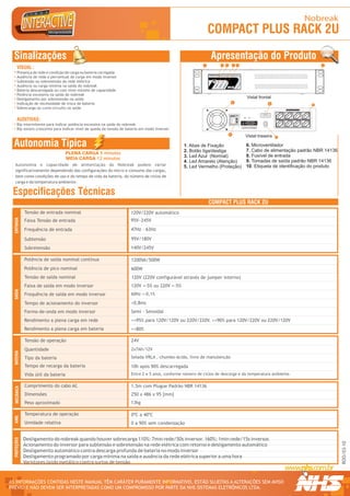 Nobreak
                                                                                                               COMPACT PLUS RACK 2U
  Sinalizações                                                                                                 Apresentação do Produto
                                                                                                           1        2   3             4                             5                                                                                              1
      VISUAL :
      Presença de rede e condição de carga ou bateria carregada
      Ausência de rede e percentual de carga em modo inversor
      Subtensão ou sobretensão da rede elétrica
      Ausência ou carga mínima na saída do nobreak
      Bateria descarregada ou com nível mínimo de capacidade
      Potência excessiva na saída do nobreak
      Desligamento por sobretensão na saída                                                                                                                                                      Vistal frontal
                                                                                                                                   6
      Indicação de necessidade de troca de bateria                                                                                                                                                                     8                                       9
      Sobrecarga ou curto-circuito na saída                                                                                                                                                                                    TENSÃO DE SAÍDA NOMINAL 120V




                                                                                                                                              R




      AUDITIVAS:




                                                                                                                                                  1 234567 890128
                                                                                                                             Modelo: PDV RACK
                                                                                                                             Fabricação: OUT/05
                                                                                                                             Numero Série:10001




                                                                                                                                                                    Modelo / Nº Série
                                                                                                                             Pot. Nom:
                                                                                                                             T. Ent. Nom:
                                                                                                                             T. Saída Nom:
                                                                                                                             Cor. Nom:
                                                                                                                             Freq. Nom: TROCAR AS BATERIAS TROCAR BATERIA
                                                                                                                             Fusivel:                      EM NO MÁX. 5 ANOS OU


      Bip intermitente para indicar potência excessiva na saída do nobreak
                                                                                                                                         EM NO MÁX. 5 ANOS QUANDO LED AMARELO
                                                                                                                             Garantia: 2 Anos
                                                                                                                             Curitiba - PR - 0xx41 2141-9200                                      ACESO DIRETO


                                                                                                                                                                                         LEIA MANUAL DE INSTRUÇÕES

      Bip sonoro crescente para indicar nível de queda da tensão de bateria em modo inversor                                                                                            ANTES DE LIGAR O EQUIPAMENTO




                                                                                                                            10
                                                                                                                                                                                               Vistal traseira             7



  Autonomia Típica                                                                               1. Abas de Fixação                                                                             6. Microventilador
                                                                                                 2. Botão liga/desliga                                                                          7. Cabo de alimentação padrão NBR 14136
                                     PLENA CARGA 5 minutos
                                                                                                 3. Led Azul (Normal)                                                                           8. Fusível de entrada
                                     MEIA CARGA 12 minutos
                                                                                                 4. Led Amarelo (Atenção)                                                                       9. Tomadas de saída padrão NBR 14136
   Autonomia e capacidade de alimentação do Nobreak podem variar                                 5. Led Vermelho (Proteção)                                                                     10. Etiqueta de identificação do produto
   significativamente dependendo das configurações do micro e consumo das cargas,
   bem como condições de uso e do tempo de vida da bateria, do número de ciclos de
   carga e da temperatura ambiente.

 Especificações Técnicas
                                                                                                               COMPACT PLUS RACK 2U
              Tensão de entrada nominal                               120V/220V automático
  ENTRADA




              Faixa Tensão de entrada                                 95V~245V
              Frequência de entrada                                   47Hz - 63Hz

              Subtensão                                               95V/180V
              Sobretensão                                             140V/245V

              Potência de saída nominal contínua                      1200VA/500W
              Potência de pico nominal                                600W
              Tensão de saída nominal                                 120V (220V configurável através de jumper interno)
              Faixa de saída em modo inversor                         120V +-5% ou 220V +-5%
  SAÍDA




              Frequência de saída em modo inversor                    60Hz +-0,1%

              Tempo de acionamento do inversor                        <0,8ms
              Forma-de-onda em modo inversor                          Semi - Senoidal
              Rendimento a plena carga em rede                        >=95% para 120V/120V ou 220V/220V. >=90% para 120V/220V ou 220V/120V
              Rendimento a plena carga em bateria                     >=80%

              Tensão de operação                                      24V
              Quantidade                                              2x7Ah/12V
  BATERIA




              Tipo da bateria                                         Selada VRLA , chumbo-ácida, livre de manutenção

              Tempo de recarga da bateria                             10h após 90% descarregada
              Vida útil da bateria                                    Entre 2 e 5 anos, conforme número de ciclos de descarga e da temperatura ambiente.

              Comprimento do cabo AC                                  1,5m com Plugue Padrão NBR 14136
   MECÂNICA




              Dimensões                                               250 x 486 x 95 [mm]
              Peso aproximado                                         13kg

              Temperatura de operação                                 0ºC a 40ºC
  AMB.




              Umidade relativa                                        0 a 90% sem condensação


              Desligamento do nobreak quando houver sobrecarga 110%: 7min rede/50s inversor. 160%: 1min rede/15s inversor.
  PROTEÇÕES




                                                                                                                                                                                                                                                                        ROO/03-10




              Acionamento do inversor para subtensão e sobretensão na rede elétrica com retorno e desligamento automático
              Desligamento automático contra descarga profunda de bateria no modo inversor
              Desligamento programado por carga mínima na saída e ausência da rede elétrica superior a uma hora
              Varistores óxido metálico contra surtos de tensão


AS INFORMAÇÕES CONTIDAS NESTE MANUAL TÊM CARÁTER PURAMENTE INFORMATIVO, ESTÃO SUJEITAS A ALTERAÇÕES SEM AVISO                                                                                                                                                            R




PRÉVIO E NÃO DEVEM SER INTERPRETADAS COMO UM COMPROMISSO POR PARTE DA NHS SISTEMAS ELETRÔNICOS LTDA.
 