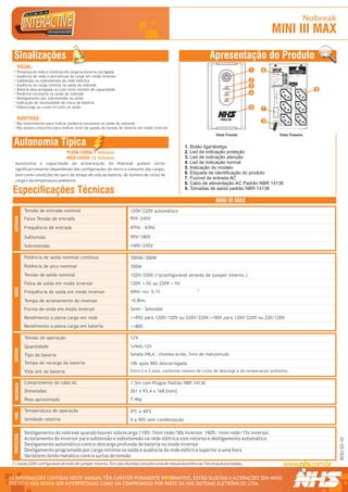 Nobreak
                                                                                                                                               MINI III MAX
  Sinalizações                                                                                                Apresentação do Produto
      VISUAL:
      Presença de rede e condição de carga ou bateria carregada                                                                     1     6                                      R


                                                                                                                                                                                                                              TROCAR BATERIA
                                                                                                                                                                                                                            EM NO MÁX. 5 ANOS OU
                                                                                                                                                                                                                            QUANDO LED AMARELO




                                                                                                                                                                                     1 234567 890128
                                                                                                                                               Modelo: Mini II                                                                  ACESO DIRETO
                                                                                                                                               Fabricação: OUT/05

      Ausência de rede e percentual de carga em modo inversor                                                                                  Numero Série:10001




                                                                                                                                                                                                       Modelo / Nº Série
                                                                                                                                               Pot. Nom:
                                                                                                                                               T. Ent. Nom:


      Subtensão ou sobretensão da rede elétrica                                                                                     2          T. Saída Nom:
                                                                                                                                               Cor. Nom:
                                                                                                                                               Freq. Nom:
                                                                                                                                               Fusivel:
                                                                                                                                                                                                                           TENSÃO DE SAÍDA
                                                                                                                                               Garantia: 2 Anos

      Ausência ou carga mínima na saída do nobreak                                                                                  3          Curitiba - PR - 0xx41 2141-9200
                                                                                                                                                                                                                             NOMINAL 120V




      Bateria descarregada ou com nível mínimo de capacidade                                                                                                                                                                                       9




                                                                                                                                                  NHS SISTEMAS ELETRÔNICOS

                                                                                                                                                    CNPJ 81.048.837/0001 - 02
      Potência excessiva na saída do nobreak                                                                                        4




                                                                                                                                                             LTDA.
      Desligamento por sobretensão na saída
      Indicação de necessidade de troca de bateria
      Sobrecarga ou curto-circuito na saída                                                                                         5     7

      AUDITIVAS:
      Bip intermitente para indicar potência excessiva na saída do nobreak
                                                                                                                                          8
      Bip sonoro crescente para indicar nível de queda da tensão de bateria em modo inversor
                                                                                                                  Vista Frontal                                                 Vista Traseira

  Autonomia Típica                                                                                1. Botão liga/desliga
                                     PLENA CARGA 5 minutos                                        2. Led de indicação proteção
                                     MEIA CARGA 12 minutos                                        3. Led de indicação atenção
   Autonomia e capacidade de alimentação do Nobreak podem variar                                  4. Led de indicação normal
   significativamente dependendo das configurações do micro e consumo das cargas,                 5. Indicação do modelo
   bem como condições de uso e do tempo de vida da bateria, do número de ciclos de                6. Etiqueta de identificação do produto
                                                                                                  7. Fusível de entrada AC
   carga e da temperatura ambiente.
                                                                                                  8. Cabo de alimentação AC Padrão NBR 14136
 Especificações Técnicas                                                                          9. Tomadas de saída padrão NBR 14136

                                                                                                                  MINI III MAX
              Tensão de entrada nominal                               120V/220V automático
  ENTRADA




              Faixa Tensão de entrada                                 95V~245V
              Frequência de entrada                                   47Hz - 63Hz

              Subtensão                                               95V/180V
              Sobretensão                                             140V/245V

              Potência de saída nominal contínua                      700VA/300W
              Potência de pico nominal                                350W
              Tensão de saída nominal                                 120V/220V (*)(configurável através de jumper interno.)
              Faixa de saída em modo inversor                         120V +-5% ou 220V +-5%
  SAÍDA




                                                                                                        -4
              Frequência de saída em modo inversor                    60Hz +ou- 0,1%

              Tempo de acionamento do inversor                        <0,8ms
              Forma-de-onda em modo inversor                          Semi - Senoidal
              Rendimento a plena carga em rede                        >=95% para 120V/120V ou 220V/220V.>=90% para 120V/220V ou 220/120V
              Rendimento a plena carga em bateria                     >=80%

              Tensão de operação                                      12V
              Quantidade                                              1x9Ah/12V
  BATERIA




              Tipo da bateria                                         Selada VRLA , chumbo-ácida, livre de manutenção

              Tempo de recarga da bateria                             10h após 90% descarregada
              Vida útil da bateria                                    Entre 2 e 5 anos, conforme número de ciclos de descarga e da temperatura ambiente.

              Comprimento do cabo AC                                  1,5m com Plugue Padrão NBR 14136
   MECÂNICA




              Dimensões                                               261 x 93,4 x 168 [mm]
              Peso aproximado                                         7,4kg

              Temperatura de operação                                 0ºC a 40ºC
  AMB.




              Umidade relativa                                        0 a 90% sem condensação

              Desligamento do nobreak quando houver sobrecarga 110%: 7min rede/50s inversor. 160%: 1min rede/15s inversor.
  PROTEÇÕES




              Acionamento do inversor para subtensão e sobretensão na rede elétrica com retorno e desligamento automático
                                                                                                                                                                                                                                                       ROO/03-10




              Desligamento automático contra descarga profunda de bateria no modo inversor
              Desligamento programado por carga mínima na saída e ausência da rede elétrica superior a uma hora
              Varistores óxido metálico contra surtos de tensão
 (*) Saída 220V configurável através de jumper interno. Em caso dúvidas consulte uma de nossas Assistências Técnicas Autorizadas.


AS INFORMAÇÕES CONTIDAS NESTE MANUAL TÊM CARÁTER PURAMENTE INFORMATIVO, ESTÃO SUJEITAS A ALTERAÇÕES SEM AVISO                                                                                                                                           R




PRÉVIO E NÃO DEVEM SER INTERPRETADAS COMO UM COMPROMISSO POR PARTE DA NHS SISTEMAS ELETRÔNICOS LTDA.
 