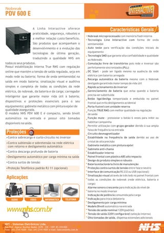 Nobreak
PDV 600 E

                          A Linha Interactive oferece
                                                                                           Características Gerais
                          praticidade, segurança, robustez e
                                                                        Nobreak microprocessado com memória flash interna
                          a melhor relação custo/benefício.             Tecnologia Line Interactive com forma de onda
                          São produtos que acompanham o                 semisenoidal
                          desenvolvimento e a evolução das              Auto teste para verificação das condições iniciais do
                                                                        equipamento
                          tecnologias de última geração,
                                                                        Tecnologia SMD que garante alta confiabilidade e qualidade
                          traduzindo a qualidade NHS em                 ao Nobreaks
todos os seus produtos.                                                 Comutação livre de transitórios pois rede e inversor são
Possui estabilização interna True RMS com regulação                     perfeitamente sincronizados (PLL)
online que mantém a tensão de saída regulada, seja em                   DC Start - pode ser ligado mesmo na ausência da rede
modo rede ou bateria; forma de onda semisenoidal na                     elétrica com bateria carregada
                                                                        Recarga automática da bateria mesmo com o Nobreak
saída em modo bateria; sinalização visual e auditiva
                                                                        desligado garantindo maior tempo de vida útil
simples e completa de todas as condições da rede                        Rápido acionamento do inversor
elétrica, do nobreak, da bateria e da carga; carregador                 Gerenciamento de bateria que avisa quando a bateria
                                                                        precisa ser substituída
inteligente que garante maior vida útil à bateria;
                                                                        Botão liga/desliga temporizada e embutida no painel
dispositivos e proteções essenciais para o seu                          frontal que evita desligamento acidental
equipamento; gabinete metálico com pintura epóxi de                     Porta-fusível com unidade reserva
qualidade assegurada.                                                   Função TRUE RMS com melhor qualidade na regulação
O modelo NHS PDV 600 E é compacto, sendo bivolt                         de saída
automático na entrada e possui oito tomadas                             Função mute - pressionar o botão 6 vezes para inibir ou
disponíveis na saída.                                                   habilitar campainha
                                                                        Permite utilização com grupo gerador devido à sua ampla
                                                                        faixa de frequência na entrada
 Proteções                                                              Circuito desmagnetizador
  Contra sobrecarga e curto-circuito no inversor                        Estabilidade na frequência de saída devido ao uso de
                                                                        cristal de alta precisão
  Contra subtensão e sobretensão na rede elétrica
  com retorno e desligamento automático                                 Gabinete metálico com pintura epóxi
                                                                        Gabinete anti-chama
  Contra descarga profunda de bateria                                   Estabilizador interno
  Desligamento automático por carga mínima na saída                     Painel frontal com plástico ABS alto impacto
                                                                        Design do produto simples e robusto
  Contra surtos de tensão
                                                                        Bateria estacionária livre de manutenção
  Proteção Telefônica padrão RJ 11 (opcional)                           Proteção contra surtos de tensão entre fase e neutro
                                                                        Interface de comunicação RS 232 ou USB (opcional)
                                                                        Sinalização visual através de três leds no painel frontal com
 Aplicações                                                             todas as condições do nobreak (rede elétrica, bateria e
                                                                        carga)
                                                                        Alarme sonoro crescente para indicação do nível de
                                                                        bateria no modo inversor
                                                                        Indicação de potência consumida pela carga
      ÁUDIO            VÍDEO         INFORMÁTICA        TELEFONIA       Indicação para troca debateria
                                                                        Desligamento por carga mínima
                                                                        Modelo Bivolt automático na entrada
                                                                        Tensão de saída nominal 120V(padrão)
                                                                        Tensão de saída 220V configurável (seleção interna)
                                                                        Oito tomadas de saída, dispensa extensões adicionais

NHS - Sistemas Eletrônicos Ltda.                                                                                                        R

Rua Prof. Algacyr Munhoz Mader, 2270 - CIC - CEP: 81.310-020
Fone: (41) 2141-9200 - Fax: (41) 2141-9201 e-mail: falecom@nhs.com.br
 