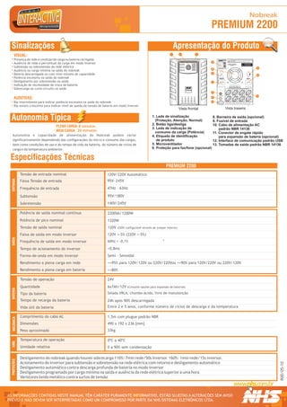 Nobreak
                                                                                                                                                PREMIUM 2200
  Sinalizações                                                                                                           Apresentação do Produto
      VISUAL:                                                                                                        1       2              3

      Presença de rede e condição de carga ou bateria carregada                                                                                                                                               R
                                                                                                                                                                                                                                                              LEIA ATENTAMENTE O MANUAL TÉCNICO ANTES DE INSTALAR O
                                                                                                                                                                                                                                                              EQUIPAMENTO

                                                                                                                                                4                                                                                                             UTILIZE SOMENTE SERVIÇOS DE ASSISTÊNCIA TÉCNICA




                                                                                                                                                                                                                  1 234567 890128
      Ausência de rede e percentual de carga em modo inversor
                                                                                                                                                                                   Modelo: Mini II
                                                                                                                                                                                   Fabricação: OUT/05
                                                                                                                                                                                   Numero Série:10001




                                                                                                                                                                                                                                     Modelo / Nº Série
                                                                                                                                                                                   Pot. Nom:                                                             SELEÇÃO AUTOMÁTICA                     TROCAR BATERIA
                                                                                                                                                                                   T. Ent. Nom:                                                                                               EM NO MÁX. 5 ANOS OU
                                                                                                                                                                                   T. Saída Nom:                                                         DA TENSÃO DE ENTRADA                 QUANDO LED AMARELO
                                                                                                                                                                                   Cor. Nom:                                                                   120V/220V                          ACESO DIRETO


      Subtensão ou sobretensão da rede elétrica                                                                                                                                    Freq. Nom:
                                                                                                                                                                                   Fusivel:
                                                                                                                                                                                   Garantia: 2 Anos


                                                                                                                                                                             Curitiba - PR - 0xx41 2141-9200                                                                                                            11
                                                                                                                                                5
      Ausência ou carga mínima na saída do nobreak
      Bateria descarregada ou com nível mínimo de capacidade                                                                                    6




                                                                                                                                                     CNPJ 81.048.837/0001 - 02.INDÚSTRIA BRASILEIRA.




                                                                                                                                                                                                                                                                                                                RS232
                                                                                                                                                                                                                                                                                                                        12




                                                                                                                                                           NHS SISTEMAS ELETRÔNICOS LTDA.
      Potência excessiva na saída do nobreak                                                                                                                                                           ENTRADA AC
                                                                                                                                                                                                        F  N   T
                                                                                                                                                                                                                                                                                                      SAÍDA AC
                                                                                                                                                                                                                                                                                                      F  N    T



      Desligamento por sobretensão na saída                                                                                                     7
      Indicação de necessidade de troca de bateria                                                                                                                                                                                                         TENSÃO DE SAÍDA NOMINAL 120V


      Sobrecarga ou curto-circuito na saída                                                                                       PREMIUM
                                                                                                                                  PREMIUM
                                                                                                                                    PDV
                                                                                                                                                                                                                                                          NÃO ULTRAPASSE A POTÊNCIA MÁXIMA DO EQUIPAMENTO




                                                                                                                                                8
                                                                                                                                                                                                                                                                                                                        13
      AUDITIVAS:                                                                                                                                9

      Bip intermitente para indicar potência excessiva na saída do nobreak                                                                      10
                                                                                                                                                                                                                                    EXPANSÃO DE BATERIAS: VERIFIQUE A TENSÃO DE OPERAÇÃO NA ETIQUETA DE N° DE SÉRIE




      Bip sonoro crescente para indicar nível de queda da tensão de bateria em modo inversor
                                                                                                                             Vista frontal                                                                                          Vista traseira


  Autonomia Típica                                                                                     1. Leds de sinalização
                                                                                                         (Proteção, Atenção, Normal)
                                                                                                                                            8. Borneira de saída (opcional)
                                                                                                                                            9. Fusível de entrada
                                                                                                       2. Botão liga/desliga                10. Cabo de alimentação AC
                                     PLENA CARGA 8 minutos
                                                                                                       3. Leds de indicação de                  padrão NBR 14136
                                     MEIA CARGA 20 minutos                                               consumo da carga (Potência)        11. Conector de engate rápido
   Autonomia e capacidade de alimentação do Nobreak podem variar                                       4. Etiqueta de identificação             para expansão de bateria (opcional)
   significativamente dependendo das configurações do micro e consumo das cargas,                         de produto                        12. Interface de comunicação padrão USB
   bem como condições de uso e do tempo de vida da bateria, do número de ciclos de                     5. Microventilador                   13. Tomadas de saída padrão NBR 14136
   carga e da temperatura ambiente.                                                                    6. Proteção para fax/fone (opcional)


 Especificações Técnicas
                                                                                                                   PREMIUM 2200
              Tensão de entrada nominal                               120V/220V Automático
  ENTRADA




              Faixa Tensão de entrada                                 95V~245V
              Frequência de entrada                                   47Hz - 63Hz

              Subtensão                                               95V/180V
              Sobretensão                                             140V/245V

              Potência de saída nominal contínua                      2200VA/1200W
              Potência de pico nominal                                1320W
              Tensão de saída nominal                                 120V   (220V configurável através de jumper interno)

              Faixa de saída em modo inversor                         120V +-5% (220V +-5%)
  SAÍDA




                                                                                                              -4
              Frequência de saída em modo inversor                    60Hz + -0,1%

              Tempo de acionamento do inversor                        <0,8ms
              Forma-de-onda em modo inversor                          Semi - Senoidal
              Rendimento a plena carga em rede                        >=95% para 120V/120V ou 220V/220Vou >=90% para 120V/220V ou 220V/120V
              Rendimento a plena carga em bateria                     >=80%

              Tensão de operação                                      24V
              Quantidade                                              6x7Ah/12V     (Consulte opções para expansão de baterias)
  BATERIA




              Tipo da bateria                                         Selada VRLA, chumbo-ácida, livre de manutenção

              Tempo de recarga da bateria                             24h após 90% descarregada
              Vida útil da bateria                                    Entre 2 e 5 anos, conforme número de ciclos de descarga e da temperatura

              Comprimento do cabo AC                                  1,5m com plugue padrão NBR
   MECÂNICA




              Dimensões                                               490 x 192 x 236 [mm]
              Peso aproximado                                         33kg

              Temperatura de operação                                 0ºC a 40ºC
  AMB.




              Umidade relativa                                        0 a 90% sem condensação

              Desligamento do nobreak quando houver sobrecarga 110%: 7min rede/50s inversor. 160%: 1min rede/15s inversor.
  PROTEÇÕES




              Acionamento do inversor para subtensão e sobretensão na rede elétrica com retorno e desligamento automático
                                                                                                                                                                                                                                                                                                                             R00/05-10




              Desligamento automático contra descarga profunda de bateria no modo inversor
              Desligamento programado por carga mínima na saída e ausência da rede elétrica superior a uma hora
              Varistores óxido metálico contra surtos de tensão



AS INFORMAÇÕES CONTIDAS NESTE MANUAL TÊM CARÁTER PURAMENTE INFORMATIVO, ESTÃO SUJEITAS A ALTERAÇÕES SEM AVISO                                                                                                                                                                                                                 R




PRÉVIO E NÃO DEVEM SER INTERPRETADAS COMO UM COMPROMISSO POR PARTE DA NHS SISTEMAS ELETRÔNICOS LTDA.
 