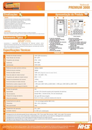 Nobreak
                                                                                                                                               PREMIUM 3000
  Sinalizações                                                                                                          Apresentação do Produto
      VISUAL :                                                                                                      1        2             3
      Presença de rede e condição de carga ou bateria carregada
                                                                                                                                                                                                                                                             LEIA ATENTAMENTE O MANUAL TÉCNICO ANTES DE INSTALAR O

      Ausência de rede e percentual de carga em modo inversor
                                                                                                                                                                                                             R




                                                                                                                                                                                                                                                             EQUIPAMENTO

                                                                                                                                               4                                                                                                             UTILIZE SOMENTE SERVIÇOS DE ASSISTÊNCIA TÉCNICA




                                                                                                                                                                                                                 1 234567 890128
                                                                                                                                                                                     Modelo: Mini II
                                                                                                                                                                                     Fabricação: OUT/05
                                                                                                                                                                                     Numero Série:10001



      Subtensão ou sobretensão da rede elétrica




                                                                                                                                                                                                                                    Modelo / Nº Série
                                                                                                                                                                                     Pot. Nom:                                                          SELEÇÃO AUTOMÁTICA                        TROCAR BATERIA
                                                                                                                                                                                     T. Ent. Nom:                                                                                               EM NO MÁX. 5 ANOS OU
                                                                                                                                                                                     T. Saída Nom:                                                      DA TENSÃO DE ENTRADA                    QUANDO LED AMARELO
                                                                                                                                                                                     Cor. Nom:                                                                120V/220V                             ACESO DIRETO
                                                                                                                                                                                     Freq. Nom:
                                                                                                                                                                                     Fusivel:



      Ausência ou carga mínima na saída do nobreak
                                                                                                                                                                                     Garantia: 2 Anos


                                                                                                                                                                              Curitiba - PR - 0xx41 2141-9200                                                                                                          11
                                                                                                                                               5
      Bateria descarregada ou com nível mínimo de capacidade
                                                                                                                                               6




                                                                                                                                                                                                                                                                                                               RS232
                                                                                                                                                    CNPJ 81.048.837/0001 - 02.INDÚSTRIA BRASILEIRA.
      Potência excessiva na saída do nobreak                                                                                                                                                                                                                                                                           12




                                                                                                                                                          NHS SISTEMAS ELETRÔNICOS LTDA.
      Desligamento por sobretensão na saída                                                                                                                                                           ENTRADA AC
                                                                                                                                                                                                       F  N   T
                                                                                                                                                                                                                                                                                                      SAÍDA AC
                                                                                                                                                                                                                                                                                                      F  N    T



      Indicação de necessidade de troca de bateria                                                                                             7
      Sobrecarga ou curto-circuito na saída
                                                                                                                                                                                                                                                          TENSÃO DE SAÍDA NOMINAL 120V

                                                                                                                                                                                                                                                         NÃO ULTRAPASSE A POTÊNCIA MÁXIMA DO EQUIPAMENTO
                                                                                                                                 PREMIUM
                                                                                                                                 PREMIUM
                                                                                                                                   PDV
                                                                                                                                  MAX
                                                                                                                                               8
      AUDITIVAS:
                                                                                                                                                                                                                                                                                                                       13
      Bip intermitente para indicar potência excessiva na saída do nobreak                                                                     9
      Bip sonoro crescente para indicar nível de queda da tensão de bateria em modo inversor                                                   10
                                                                                                                                                                                                                                   EXPANSÃO DE BATERIAS: VERIFIQUE A TENSÃO DE OPERAÇÃO NA ETIQUETA DE N° DE SÉRIE




                                                                                                                             Vista frontal                                                                                         Vista traseira
  Autonomia Típica                                                                                     1. Leds de sinalização                  8.Fusível de entrada
                                                                                                         (Proteção, Atenção, Normal)           9. Cabo de alimentação AC
                                     PLENA CARGA 5 minutos                                             2. Botão liga/desliga                     padrão NBR 14136
                                     MEIA CARGA 12 minutos                                             3. Leds de indicação de consumo         10.Conector de engate rápido para
   Autonomia e capacidade de alimentação do Nobreak podem variar                                          da carga (Potência)                     expansão de bateria (opcional)
   significativamente dependendo das configurações do micro e consumo das cargas,                      4. Etiqueta de identificação            11. Interface de comunicação
   bem como condições de uso e do tempo de vida da bateria, do número de ciclos de                        de produto                               padrão USB
                                                                                                       5. Microventilador                      12. Borneira de saída
   carga e da temperatura ambiente.                                                                    6. Proteção para fax/fone               13. Tomadas de saída padrão
                                                                                                         (opcional)                                NBR 14136
 Especificações Técnicas                                                                               7. Borneira de entrada

                                                                                                                   PREMIUM 3000
              Tensão de entrada nominal                               120V/220V Automático
              Faixa Tensão de entrada                                 95V~245V
  ENTRADA




              Frequência de entrada                                   47Hz - 63Hz

              Subtensão                                               95V/180V
              Sobretensão                                             140V/245V

              Potência de saída nominal contínua                      3000VA/1800W
              Potência de pico nominal                                2000W
              Tensão de saída nominal                                 120V   (220V configurável através de jumper interno)

              Faixa de saída em modo inversor                         120V +-5% (220V +-5%)
  SAÍDA




              Frequência de saída em modo inversor                    60Hz +- 0,1%

              Tempo de acionamento do inversor                        <0,8ms
              Forma-de-onda em modo inversor                          Semi - Senoidal
              Rendimento a plena carga em rede                        >=95% para 120V/120V ou 220V/220V />=90% para 120V/220V ou 220V/120V
              Rendimento a plena carga em bateria                     >=80%

              Tensão de operação                                      36V
              Quantidade                                              3x17Ah/12V (Consulte opções para expansão de baterias)
  BATERIA




              Tipo da bateria                                         Selada VRLA , chumbo-ácida, livre de manutenção
              Tempo de recarga da bateria                             36h após 90% descarregada
              Vida útil da bateria                                    Entre 2 e 5 anos, conforme número de ciclos de

              Comprimento do cabo AC                                  1,5m com plugue padrão NBR 14136
   MECÂNICA




              Dimensões                                               490 x 192 x 236 [mm]
              Peso aproximado                                         36kg

              Temperatura de operação                                 0ºC a 40ºC
  AMB.




              Umidade relativa                                        0 a 90% sem condensação

              Desligamento do nobreak quando houver sobrecarga 110%: 7min rede/50s inversor. 160%: 1min rede/15s inversor.
  PROTEÇÕES




              Acionamento do inversor para subtensão e sobretensão na rede elétrica com retorno e desligamento automático
                                                                                                                                                                                                                                                                                                                            R00/04-10




              Desligamento automático contra descarga profunda de bateria no modo inversor
              Desligamento programado por carga mínima na saída e ausência da rede elétrica superior a uma hora
              Varistores óxido metálico contra surtos de tensão



AS INFORMAÇÕES CONTIDAS NESTE MANUAL TÊM CARÁTER PURAMENTE INFORMATIVO, ESTÃO SUJEITAS A ALTERAÇÕES SEM AVISO                                                                                                                                                                                                                R




PRÉVIO E NÃO DEVEM SER INTERPRETADAS COMO UM COMPROMISSO POR PARTE DA NHS SISTEMAS ELETRÔNICOS LTDA.
 