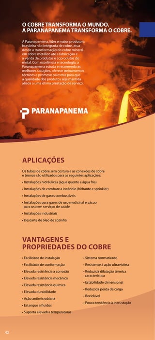 Os tubos de cobre sem costura e as conexões de cobre
e bronze são utilizados para as seguintes aplicações:
• Instalações hidráulicas (água quente e água fria)
• Instalações de combate a incêndio (hidrante e sprinkler)
• Instalações de gases combustíveis
• Instalações para gases de uso medicinal e vácuo
para uso em serviços de saúde
• Instalações industriais
• Descarte de óleo de cozinha
APLICAÇÕES
• Facilidade de instalação
• Facilidade de conformação
• Elevada resistência à corrosão
• Elevada resistência mecânica
• Elevada resistência química
• Elevada durabilidade
• Ação antimicrobiana
• Estanque a fluídos
• Suporta elevadas temperaturas
• Sistema normatizado
• Resistente à ação ultravioleta
• Reduzida dilatação térmica
característica
• Estabilidade dimensional
• Reduzida perda de carga
• Reciclável
• Pouca tendência à incrustação
VANTAGENS E
PROPRIEDADES DO COBRE
A Paranapanema, líder e maior produtora
brasileira não integrada de cobre, atua
desde a transformação do cobre mineral
em cobre metálico até a fabricação e
a venda de produtos e coprodutos do
metal. Com excelência e tecnologia, a
Paranapanema estuda e recomenda as
melhores soluções, oferece treinamentos
técnicos e promove palestras para que
a qualidade dos produtos seja mantida
aliada a uma ótima prestação de serviço.
O COBRETRANSFORMA O MUNDO.
A PARANAPANEMATRANSFORMA O COBRE.
02
 