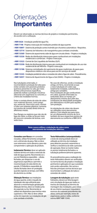 Orientações
Importantes
Devem ser observadas as normas técnicas de projeto e instalações pertinentes,
de acordo com a utilização.
• NBR 5626 - Instalação predial de água fria.
• NBR 7198 - Projeto e execução de instalações prediais de água quente.
• NBR 10897 - Sistema de proteção contra incêndio por chuveiros automáticos - Requisitos.
• NBR 13714 - Sistemas de hidrantes e de mangotinhos para combate a incêndio.
• NBR 15569 - Sistema de aquecimento solar de água em circuito direto – Projeto e instalação.
• NBR 15526 - Redes de distribuição interna para gases combustíveis em instalações
residenciais e comerciais - Projeto e execução.
• NBR 13523 - Central de Gás Liquefeito de Petróleo (GLP).
• NBR 15358 - Rede de distribuição interna para gás combustível em instalações de uso não
residencial de até 400 kPa - Projeto e execução.
• NBR 12188 - Sistemas centralizados de suprimento de gases medicinais, de gases para
dispositivos médicos e de vácuo para uso em serviços de saúde.
• NBR 15345 - Instalação predial de tubos e conexões de cobre e ligas de cobre - Procedimento.
• NBR 16057 - Sistema de Aquecimento de Água a Gás (SAAG) - Projeto e instalação.
Nota: nunca utilizar a tubulação de cobre como
aterramento de instalações elétricas.
Nas tubulações enterradas, é
recomendável a proteção do tubo para
evitar contato com possíveis produtos
químicos presentes no solo, por meio
de fitas anticorrosivas específicas,
podendo realizar a proteção mecânica
adicional com argamassa ou concreto, a
critério do instalador/normas.
Evitar o contato direto do tubo de cobre
com materiais ferrosos, como prego,
aço, arame etc. Para esses casos, revestir
o tubo com isolantes plásticos, somente
nos pontos de contato direto entre os
diferentes metais.
Para flanges ou registros que não são de
ligas de cobre, a união se faz por meio
de rosca em conexões de bronze, com
veda rosca.
No caso de reformas, sendo a instalação
antiga, em ferro, recomenda-se que
a nova tubulação em cobre seja
totalmente instalada, substituindo a
antiga por completo.
Para instalações de gás combustíveis
em cobre, quando enterradas ou
embutidas deve-se manter um
afastamento mínimo de 0,30m dos
condutores de eletricidade protegidos
por eletrodutos e 0,50m para aqueles
sem proteção.
As tubulações de cobre não devem
ser utilizadas como aterramento
elétrico. Com relação aos para-raios,
ter um afastamento mínimo de 2m e
também de seus respectivos pontos de
aterramento ou conforme a NBR 5419.
Conexões com Rosca: em conexões
roscadas, utilizar ferramenta compatível
com a dimensão da peça. Não se deve
usar extensores como alavanca, para não
comprometer a aplicação do produto.
IsolamentoTérmico: deve ser aplicado
isolante térmico em toda a extensão da
rede de água quente. Recomenda-se o
uso do Polietileno expandido – células
fechadas, por dispensar o uso de
argamassas específicas e permitir a
movimentação do tubo dentro da
parede. O Polietileno expandido de
células fechadas deve ser protegido
quando exposto ao tempo, com folha
de alumínio ou similar.
DilataçãoTérmica: nas instalações
de água quente, onde o traçado da
tubulação não seja suficiente para
absorver a movimentação gerada pela
dilatação térmica, deve-se instalar junta
de expansão ou lira. Recomenda-se
utilizar tais dispositivos para trechos retos
superiores a 10m. Não se deve utilizar
juntas de expansão nas instalações de gás
e de combate a incêndio.
Teste Hidrostático (estanqueidade):
o teste de estanqueidade deve ser
utilizado ao término da instalação
para detectar possíveis vazamentos e
verificar a resistência da rede a pressões
de operação. Deve-se manter todos
os pontos totalmente fechados e a
tubulação preferencialmente aparente.
Os procedimentos para a realização do
teste Hidrostático devem ser verificados
na norma técnica de projeto e instalação
pertinente à aplicação em que o produto
está sendo submetido. (Ver acima a
lista das principais normas técnicas que
recomendam a utilização de tubos e
conexões de cobre).
Lavagem da tubulação: após teste
hidráulico, deverá ser feita lavagem
com circulação de água por todos os
trechos de tubulação ao término da
montagem das instalações, para retirar
de seu interior quaisquer impurezas e
excessos de materiais procedentes das
obras, como por exemplo, restos de
argamassas, pasta e solda, conforme
norma ABNT NBR 15345.
20
 