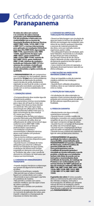 Certificado de garantia
Paranapanema
Os tubos de cobre sem costura
e as conexões de cobre e bronze
produzidos pela PARANAPANEMA
S/A são projetados e fabricados em
conformidade com as normas da
Associação Brasileira de NormasTécnicas
(ABNT) NBR 13206, 14745, NBR 11720
e NBR 15277, e normas internacionais,
para aplicação em instalações hidráulicas
para água fria (NBR 5626), água quente
(NBR 7198), aquecimento solar (NBR
15569), aquecimento de água a gás
(NBR 16057), gases combustíveis
(NBR 15526 e NBR 15358), centrais de
GLP (NBR 13523), gases medicinais
(NBR 12188), sistemas de combate a
incêndio por hidrantes (NBR 13714) e
sistemas de combate a incêndio por
chuveiros automáticos (NBR 10897),
sendo submetidos a rígidos controles de
qualidade.
A PARANAPANEMA S/A, em compromisso
com a qualidade dos seus produtos, oferece
garantia de 10 (dez) anos contra problemas
decorrentes de fabricação do produto,
a partir da data de venda, devidamente
registrada na nota fiscal de venda e compra
emitida pelo revendedor autorizado, de
acordo com os termos estabelecidos neste
certificado:
1. CONDIÇÕES GERAIS
• O empreendimento deve receber água de
abastecimento público;
• As características mínimas recomendadas
para a água são: pH igual ou maior que
7,5; águas meio duras ou duras (dureza
em CaCO3 de 140 a 320 mg/L); baixa
concentração de sulfato para se obter a
razão bicarbonato/sulfato maior que 1,5;
baixa concentração de cloro residual
(Cl2 menor que 2 mg/L);
• A instalação deve ser feita com tubos e
conexões fabricados pela PARANAPANEMA
S/A, e no processo de solda, deve ser
utilizada pasta de soldar removível em água
conforme norma ABNT NBR 15489;
• A instalação deverá ser feita por
profissional(ais) capacitado(s);
• As instalações suscetíveis a
movimentações e dilatações térmicas
devem estar isoladas com produtos
isolantes térmicos;
• Para os trechos retilíneos superiores a
10m, devem ser previstos dispositivos para
absorção da dilatação;
• Quando houver a instalação de meios
adequados para absorver a dilatação
térmica em tubulações de água quente,
a tubulação não deverá estar travada/
engastada em elemento estrutural (por
ex. fundação, laje, pilar e viga), parede de
alvenaria ou contrapiso de argamassa, que
impeça sua movimentação.
2. CUIDADOS NA ARMAZENAGEM E
TRANSPORTE
• Impedir choques mecânicos e sobrecargas
que possam de alguma forma danificar
os tubos;
• Estocar em local limpo e arejado;
• Não permitir que os tubos e conexões
fiquem em contato direto com o solo;
• Recomenda-se que a estocagem seja feita
em prateleiras de madeira;
• Não permitir o contato com outros
materiais metálicos, que não sejam à base
de cobre e suas ligas;
• Não permitir o contato com produtos
químicos;
• Remover os tampões protetores somente
no momento de aplicação dos tubos, para
impedir o depósito e a impregnação de
impurezas no interior dos tubos.
3. CUIDADOS NA LIMPEZA DA
TUBULAÇÃO PÓS-MONTAGEM
• Deverá ser feita lavagem com circulação de
água por todos os trechos de tubulação ao
término da montagem das instalações, para
retirar de seu interior quaisquer impurezas
e excessos de materiais procedentes
das obras, como por exemplo, restos de
argamassas, pasta e solda;
• Para adequada limpeza da tubulação, após
teste hidráulico, recomenda-se a circulação
de água limpa por toda a tubulação,
com pressão mínima de 9m de coluna
d’água, deixando circular a água até que
ela apresente aparência livre de sujeira e
materiais impróprios;
• Caso o sistema não entre em operação, a
tubulação deverá permanecer vazia até sua
efetiva utilização.
4. PRECAUÇÕES NA UNIÃO ENTRE
MATERIAIS (COBRE X AÇO)
• Deve ser impedida a união de materiais
metálicos distintos nas instalações
hidráulicas;
• Quando forem utilizadas abraçadeiras
metálicas, deve-se usar materiais isolantes
entre os metais.
5. PROTEÇÃO DATUBULAÇÃO
• As tubulações de cobre enterradas ou
expostas a meio corrosivo deverão receber
proteção anti-corrosiva através da aplicação
de fitas adesivas específicas para essa
finalidade.
6. PERDA DA GARANTIA
• Abastecimento com água contendo
características corrosivas;
• Quando houver o contato metálico da
tubulação e conexões com arame recozido,
vergalhão de aço e/ou outros metais que
não sejam compostos de ligas de cobre;
• Quando houver o emprego de fluxo/pasta
de soldar não removível em água;
• Quando houver a impregnação de fluxo/
pasta de soldar em excesso na tubulação;
• Quando houver a mistura de materiais de
ligas de cobre de fabricantes distintos.
A PARANAPANEMA S/A garante a
qualidade dos tubos e conexões da
marca ELUMA, comercializados pela
PARANAPANEMA S/A quanto a defeitos
de fabricação, conforme política de
garantia publicada no site
www.paranapanema.com.br .
A validade da presente garantia é
vinculada ao correto manuseio e uso do
produto, e desde que a as instalações
tenham sido feitas de acordo com as
instruções e recomendações deste
Certificado de Garantia, do Catálogo de
Produtos e em conformidade com as
normas técnicas da ABNT aplicáveis ao
tipo de instalação realizada; NBR 5626,
NBR 7198, NBR 15569, NBR 16057, NBR
15526, NBR 15358, NBR 13523, NBR
12188, NBR 13714, NBR 10897, NBR
15345.
A garantia não cobre: (I) vícios causados
direta ou indiretamente pela inobservância
das referidas condições, instruções e
recomendações; (II) defeitos por desgaste
natural; (III) erros de instalação e danos
gerados durante a instalação; (IV) e uso para
especificação e aplicação não recomendada
pela PARANAPANEMA S/A.
21
 