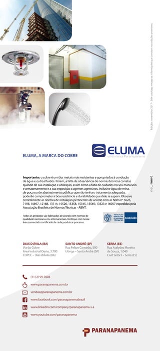 Edição:
novembro/2017
-
Este
catálogo
revoga
as
informações
que
constam
nas
edições
anteriores.
ELUMA, A MARCA DO COBRE
Importante: o cobre é um dos metais mais resistentes e apropriados à condução
de água e outros fluidos. Porém, a falta de observância de normas técnicas corretas
quando de sua instalação e utilização, assim como a falta de cuidados no seu manuseio
e armazenamento e a sua exposição a agentes agressivos, inclusive água de mina,
de poço ou de abastecimento público, que não tenha o tratamento adequado,
poderão comprometer a boa resistência e durabilidade que dele se espera. Observe
corretamente as normas de instalação pertinentes de acordo com as NBRs nº 5626,
7198, 10897, 12188, 13714, 15526, 15358, 15345, 15569, 13523 e 16057 expedidas pela
Associação Brasileira de Normas Técnicas - ABNT.
Todos os produtos são fabricados de acordo com normas de
qualidade nacionais e/ou internacionais. Verifique com nossa
área comercial o certificado de cada produto e processo.
SANTO ANDRÉ (SP)
Rua Felipe Camarão, 500
Utinga – Santo André (SP)
DIAS D’ÁVILA (BA)
Via do Cobre
Área Indutrial Oeste, 3.700
COPEC – Dias d’Ávila (BA)
SERRA (ES)
Rua Atalydes Moreira
de Souza, 1.040
Civit Setor I – Serra (ES)
(11) 2199-7604
www.paranapanema.com.br
vendas@paranapanema.com.br
www.facebook.com/paranapanemabrazil
www.linkedin.com/company/paranapanema-s-a
www.youtube.com/paranapanema
 