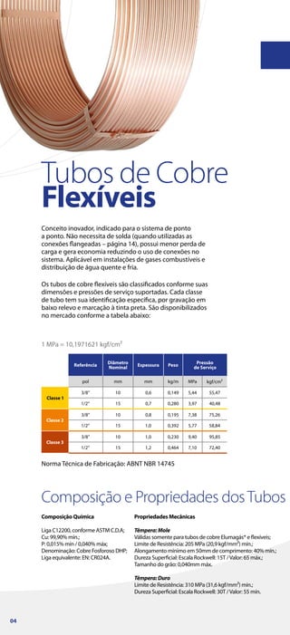 Composição e Propriedades dosTubos
Composição Química
Liga C12200, conforme ASTM C.D.A;
Cu: 99,90% mín.;
P: 0,015% mín / 0,040% máx;
Denominação: Cobre Fosforoso DHP;
Liga equivalente: EN: CR024A.
Propriedades Mecânicas
Têmpera:Mole
Válidas somente para tubos de cobre Elumagás® e flexíveis;
Limite de Resistência: 205 MPa (20,9 kgf/mm²) mín.;
Alongamento mínimo em 50mm de comprimento: 40% mín.;
Dureza Superficial: Escala Rockwell: 15T /Valor: 65 máx.;
Tamanho do grão: 0,040mm máx.
Têmpera:Duro
Limite de Resistência: 310 MPa (31,6 kgf/mm²) mín.;
Dureza Superficial: Escala Rockwell: 30T /Valor: 55 mín.
Conceito inovador, indicado para o sistema de ponto
a ponto. Não necessita de solda (quando utilizadas as
conexões flangeadas – página 14), possui menor perda de
carga e gera economia reduzindo o uso de conexões no
sistema. Aplicável em instalações de gases combustíveis e
distribuição de água quente e fria.
Tubos de Cobre
Flexíveis
Norma Técnica de Fabricação: ABNT NBR 14745
1 MPa = 10,1971621 kgf/cm²
Os tubos de cobre flexíveis são classificados conforme suas
dimensões e pressões de serviço suportadas. Cada classe
de tubo tem sua identificação específica, por gravação em
baixo relevo e marcação à tinta preta. São disponibilizados
no mercado conforme a tabela abaixo:
04
 