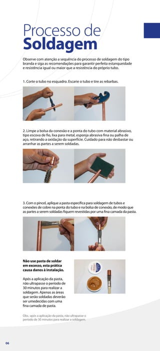 Processo de
Soldagem
Observe com atenção a sequência do processo de soldagem do tipo
branda e siga as recomendações para garantir perfeita estanqueidade
e resistência igual ou maior que a resistência do próprio tubo.
Não use pasta de soldar
em excesso, esta prática
causa danos à instalação.
Após a aplicação da pasta,
não ultrapasse o período de
30 minutos para realizar a
soldagem. Apenas as áreas
que serão soldadas deverão
ser umedecidas com uma
fina camada de pasta.
1. Corte o tubo no esquadro. Escarie o tubo e tire as rebarbas.
2. Limpe a bolsa da conexão e a ponta do tubo com material abrasivo,
tipo escova de fio, lixa para metal, esponja abrasiva fina ou palha de
aço, retirando a oxidação da superfície. Cuidado para não desbastar ou
arranhar as partes a serem soldadas.
Obs.: após a aplicação da pasta, não ultrapasse o
período de 30 minutos para realizar a soldagem.
3. Com o pincel, aplique a pasta específica para soldagem de tubos e
conexões de cobre na ponta do tubo e na bolsa de conexão, de modo que
as partes a serem soldadas fiquem revestidas por uma fina camada da pasta.
06
 