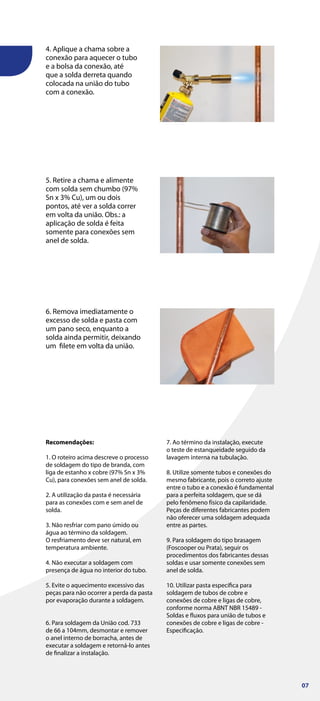 Recomendações:
1. O roteiro acima descreve o processo
de soldagem do tipo de branda, com
liga de estanho x cobre (97% Sn x 3%
Cu), para conexões sem anel de solda.
2. A utilização da pasta é necessária
para as conexões com e sem anel de
solda.
3. Não resfriar com pano úmido ou
água ao término da soldagem.
O resfriamento deve ser natural, em
temperatura ambiente.
4. Não executar a soldagem com
presença de água no interior do tubo.
5. Evite o aquecimento excessivo das
peças para não ocorrer a perda da pasta
por evaporação durante a soldagem.
6. Para soldagem da União cod. 733
de 66 a 104mm, desmontar e remover
o anel interno de borracha, antes de
executar a soldagem e retorná-lo antes
de finalizar a instalação.
7. Ao término da instalação, execute
o teste de estanqueidade seguido da
lavagem interna na tubulação.
8. Utilize somente tubos e conexões do
mesmo fabricante, pois o correto ajuste
entre o tubo e a conexão é fundamental
para a perfeita soldagem, que se dá
pelo fenômeno físico da capilaridade.
Peças de diferentes fabricantes podem
não oferecer uma soldagem adequada
entre as partes.
9. Para soldagem do tipo brasagem
(Foscooper ou Prata), seguir os
procedimentos dos fabricantes dessas
soldas e usar somente conexões sem
anel de solda.
10. Utilizar pasta específica para
soldagem de tubos de cobre e
conexões de cobre e ligas de cobre,
conforme norma ABNT NBR 15489 -
Soldas e fluxos para união de tubos e
conexões de cobre e ligas de cobre -
Especificação.
4. Aplique a chama sobre a
conexão para aquecer o tubo
e a bolsa da conexão, até
que a solda derreta quando
colocada na união do tubo
com a conexão.
5. Retire a chama e alimente
com solda sem chumbo (97%
Sn x 3% Cu), um ou dois
pontos, até ver a solda correr
em volta da união. Obs.: a
aplicação de solda é feita
somente para conexões sem
anel de solda.
6. Remova imediatamente o
excesso de solda e pasta com
um pano seco, enquanto a
solda ainda permitir, deixando
um filete em volta da união.
07
 