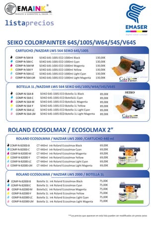 listaprecios
ROLAND ECOSOLMAX / ECOSOLMAX 2”
ROLAND ECOSOLMAX / NAZDAR LWS 2000 /CARTUCHO 440 ml
CT 440ml ink Roland Ecosolmax Black
CT 440ml ink Roland Ecosolmax Cyan
CT 440ml ink Roland Ecosolmax Magenta
CT 440ml ink Roland Ecosolmax Yellow
CT 440ml ink Roland Ecosolmax Light Cyan
CT 440ml ink Roland Ecosolmax Light Magenta
69,00€
69,00€
69,00€
69,00€
69,00€
69,00€
COMP-N-B2000-B
COMP-N-B2000-C
COMP-N-B2000-M
COMP-N-B2000-Y
COMP-N-B2000-LC
COMP-N-B2000-LM
**Los precios que aparecen en esta lista pueden ser modiﬁcados sin previo aviso
SEIKO COLORPAINTER 64S/100S/W64/54S/V64S
CARTUCHO /NAZDAR LWS 564 SEIKO 64S/100S
SEIKO 64S-100S ECO 1000ml Black
SEIKO 64S-100S ECO 1000ml Cyan
SEIKO 64S-100S ECO 1000ml Magenta
SEIKO 64S-100S ECO 1000ml Yellow
SEIKO 64S-100S ECO 1000ml Light Cyan
SEIKO 64S-100S ECO 1000ml Light Magenta
130,00€
130,00€
130,00€
130,00€
130,00€
130,00€
BOTELLA 1L /NAZDAR LWS 564 SEIKO 64S/100S/W64/54S/V64S
89,00€
89,00€
89,00€
89,00€
89,00€
89,00€
ROLAND ECOSOLMAX / NAZDAR LWS 2000 / BOTELLA 1L
Botella 1L ink Roland Ecosolmax Black
Botella 1L ink Roland Ecosolmax Cyan
Botella1L ink Roland Ecosolmax Magenta
Botella 1L ink Roland Ecosolmax Yellow
Botella 1L ink Roland Ecosolmax Light Cyan
Botella 1L ink Roland Ecosolmax Light Magenta
75,00€
75,00€
75,00€
75,00€
75,00€
SEIKO 64S-100S ECO Botella 1L Black
SEIKO 64S-100S ECO Botella1L Cyan
SEIKO 64S-100S ECO Botella1L Magenta
SEIKO 64S-100S ECO Botella 1L Yellow
SEIKO 64S-100S ECO Botella 1L Light Cyan
SEIKO 64S-100S ECO Botella 1L Light Magenta
75,00€
COMP-N-B2000-B
COMP-N-B2000-C
COMP-N-B2000-M
COMP-N-B2000-Y
COMP-N-B2000-LC
COMP-N-B2000-LM
COMP-N-564-B
COMP-N-564-C
COMP-N-564-M
COMP-N-564-Y
COMP-N-564-LC
COMP-N-564-LM
COMP-N-564-B
COMP-N-564-C
COMP-N-564-M
COMP-N-564-Y
COMP-N-564-LC
COMP-N-564-LM
 