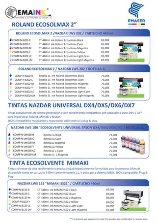 **Los precios que aparecen en esta lista pueden ser modiﬁcados sin previo aviso
TINTA ECOSOLVENTE MIMAKI
Tintas solvente de alto rendimiento y produc vidad especialmente formulada para impresoras Mimaki
disponible tanto en cartucho 440ml como en botella 1L, y bolsa para sistema MBIS. 100% compa ble, Plug &
Play.
ROLAND ECOSOLMAX 2 /NAZDAR LWS 202 / CARTUCHO 440 ml
CT 440ml ink Roland Ecosolmax Black
CT 440ml ink Roland Ecosolmax Cyan
CT 440ml ink Roland Ecosolmax Magenta
CT 440ml ink Roland Ecosolmax Yellow
CT 440ml ink Roland Ecosolmax Light Cyan
CT 440ml ink Roland Ecosolmax Light Magenta
69,00€
69,00€
69,00€
69,00€
69,00€
69,00€
COMP-N-B202-B
COMP-N-B202-C
COMP-N-B202-M
COMP-N-B202-Y
COMP-N-B202-LC
COMP-N-B202-LM
ROLAND ECOSOLMAX 2 / NAZDAR LWS 202 / BOTELLA 1L
Botella 1L ink Roland Ecosolmax Black
Botella 1L ink Roland Ecosolmax Cyan
Botella 1L ink Roland Ecosolmax Magenta
Botella 1L ink Roland Ecosolmax Yellow
Botella 1L ink Roland Ecosolmax Light Cyan
Botella 1L ink Roland Ecosolmax Light Magenta
75,00€
75,00€
75,00€
75,00€
75,00€
75,00€
ROLAND ECOSOLMAX 2”
TINTAS NAZDAR UNIVERSAL DX4/DX5/DX6/DX7
NAZDAR LWS 180 "ECOSOLVENTE UNIVERSAL EPSON DX4/DX5/DX6/DX7 / BOTELLA 1L.
Botella 1L Black
Botella 1L Cyan
Botella1L Magenta
Botella 1L Yellow
Botella1L L. Cyan
Botella 1L L.Magenta
75,00€
75,00€
75,00€
75,00€
75,00€
75,00€
Tintas ecosolventes de úl ma generación y alto rendimiento compa bles con cabezales Epson DX5 y DX7
para impresoras Roland, Mimaki y Mutoh.
100% compa bles mejorando y respetando colorimetría y plug & play.
NAZDAR LWS 133 "MIMAKI SS21" / CARTUCHO 440ml
69,00€
69,00€
69,00€
69,00€
69,00€
69,00€
COMP-N-B133-B
COMP-N-B133-C
COMP-N-B133-M
COMP-N-B133-Y
COMP-N-B133-LC
COMP-N-B133-LM
CT 440ml ink MIMAKI SS21 Black
CT 440ml ink MIMAKI SS21Cyan
CT 440ml ink MIMAKI SS21 Magenta
CT 440ml ink MIMAKI SS21 Yellow
CT 440ml ink MIMAKI SS21 Light Cyan
CT 440ml ink MIMAKI SS21 Light Magenta
COMP-N-B202-B
COMP-N-B202-C
COMP-N-B202-M
COMP-N-B202-Y
COMP-N-B202-LC
COMP-N-B202-LM
COMP-N-LWS18-B
COMP-N-LWS18-C
COMP-N-LWS18-M
COMP-N-LWS18-Y
COMP-N-LWS18-LC
COMP-N-LWS18-LM
 