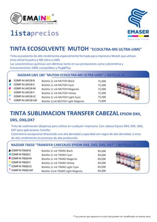 TINTA ECOSOLVENTE MUTOH "ECOULTRA-MS ULTRA-UMS"
Tinta ecosolvente de alto rendimiento especialmente formada para impresora Mutoh que utilizan
tinta oficial Ecoultra o MS Ultra o UMS.
Las características químicas son idénticas tanto en sus prestaciones como colorimetria y
funcionamiento 100% compatibles y Plug&Play.
NAZDAR LWS 180 "MUTOH ECOULTRA-MS ULTRA-UMS" / BOTELLA 1L
listaprecios
Botella 1L ink MUTOH Black
Botella 1L ink MUTOH Cyan
Botella 1L ink MUTOH Magenta
Botella 1L ink MUTOH Yellow
Botella 1L ink MUTOH Light Cyan
Botella 1Link MUTOH Light Magenta
75,00€
75,00€
75,00€
75,00€
75,00€
75,00€
TINTA SUBLIMACION TRANSFER CABEZALEPSON DX4,
DX5, DX6,DX7
Tinta de sublimación (dispersa) para utilizar en cualquier impresora. Con cabezal Epson DX4, DX5, DX6,
DX7 para aplicaciones transfer.
Colormetría excepcional ofreciendo una alta densidad y opacidad con negro de alta densidad, o tinta
de alto rendimiento en procesos de alta producción.
NAZDAR TX650 "TRANSFER CABEZALES EPSON DX4, DX5, DX6, DX7" / BOTELLA 1L
COMP-N-TX650-B
COMP-N-TX650-C
COMP-N-TX650-M
COMP-N-TX650-Y
COMP-N-TX650-LC
COMP-N-TX650-LM
Botella 1L ink TRANS Black
Botella 1L ink TRANS Cyan
Botella 1L ink TRANS Magenta
Botella 1L ink TRANS Yellow
Botella 1L ink TRANS Light Cyan
Botella 1Link TRANS Light Magenta
89,00€
89,00€
89,00€
89,00€
89,00€
89,00€
**Los precios que aparecen en esta lista pueden ser modiﬁcados sin previo aviso
COMP-N-LWS18-B
COMP-N-LWS18-C
COMP-N-LWS18-M
COMP-N-LWS18-Y
COMP-N-LWS18-LC
COMP-N-LWS18-LM
 