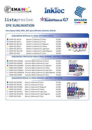 SUBLINOVA BOTELLA 1L PARA SISTEMAS REFILL
Botella 1L Sublinova G7 black
Botella 1L Sublinova G7 Cyan
Botella 1L Sublinova G7 Magenta
Botella 1L Sublinova G7 Yellow
Botella 1L Sublinova G7 Light Cyan
Botella 1L Sublinova G7 Light Magenta
Botella 1L Sublinova G7 Flush
62,00€
62,00€
62,00€
62,00€
62,00€
62,00€
30,00€
COMP-SEC-B01LB
COMP-SEC-B01LC
COMP-SEC-B01LM
COMP-SEC-B01LY
COMP-SEC-B01LLC
COMP-SEC-B01LLM
COMP-SEC-B01L
SUBLINOVA CARTUCHO 400ml PARA MIMAKI, MUTOH Y ROLAND
listaprecios
DYE SUBLIMATION
Cartucho 400ml Sublinova G7 black
Cartucho 400ml Sublinova G7 Cyan
Cartucho 400ml Sublinova G7 Magenta
Cartucho 400ml Sublinova G7 Yellow
Cartucho 400ml Sublinova G7 Light Cyan
Cartucho 400ml Sublinova G7 Light Magenta
Cartucho 400ml Sublinova G7 Flush
62,00€
62,00€
62,00€
62,00€
62,00€
62,00€
30,00€
COMP-SEB-C440MB
COMP-SEB-C440MC
COMP-SEB-C440MM
COMP-SEB-C440MY
COMP-SEB-C440MLC
COMP-SEB-C440MLM
COMP-SEB-C440M
G7
Para Epson DX4, DX5, DX7 para Mimaki, Roland, Mutoh
SUBLINOVA BOLSA 1L PARA MIMAKI, MUTOH Y ROLAND
Bolsa 1L Sublinova G7 black
Bolsa 1L Sublinova G7 Cyan
Bolsa 1L Sublinova G7 Magenta
Bolsa 1L Sublinova G7 Yellow
Bolsa 1L Sublinova G7 Light Cyan
Bolsa 1L Sublinova G7 Light Magenta
Bolsa 1L Sublinova G7 Flush
62,00€
62,00€
62,00€
62,00€
62,00€
62,00€
30,00€
COMP-SEB-P01MB
COMP-SEB-P01MC
COMP-SEB-P01MM
COMP-SEB-P01MY
COMP-SEB-P01MLC
COMP-SEB-P01MLM
COMP-SEB-P01M
 