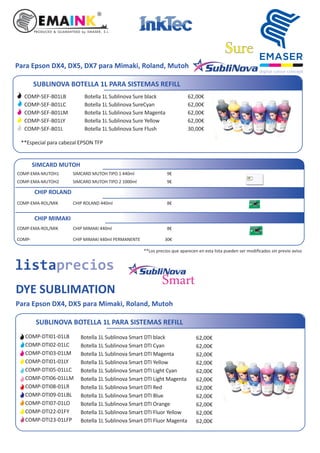 SUBLINOVA BOTELLA 1L PARA SISTEMAS REFILL
Botella 1L Sublinova Smart DTI black
Botella 1L Sublinova Smart DTI Cyan
Botella 1L Sublinova Smart DTI Magenta
Botella 1L Sublinova Smart DTI Yellow
Botella 1L Sublinova Smart DTI Light Cyan
Botella 1L Sublinova Smart DTI Light Magenta
Botella 1L Sublinova Smart DTI Red
Botella 1L Sublinova Smart DTI Blue
Botella 1L Sublinova Smart DTI Orange
Botella 1L Sublinova Smart DTI Fluor Yellow
Botella 1L Sublinova Smart DTI Fluor Magenta
62,00€
62,00€
62,00€
62,00€
62,00€
62,00€
62,00€
62,00€
62,00€
62,00€
62,00€
COMP-DTI01-01LB
COMP-DTI02-01LC
COMP-DTI03-01LM
COMP-DTI01-01LY
COMP-DTI05-01LLC
COMP-DTI06-01LLM
COMP-DTI08-01LR
COMP-DTI09-01LBL
COMP-DTI07-01LO
COMP-DTI22-01FY
COMP-DTI23-01LFP
listaprecios
DYE SUBLIMATION
Smart
Para Epson DX4, DX5 para Mimaki, Roland, Mutoh
SIMCARD MUTOH TIPO 1 440ml
SIMCARD MUTOH TIPO 2 1000ml
SIMCARD MUTOH
COMP-EMA-MUTOH1
COMP-EMA-MUTOH2
9€
9€
CHIP ROLAND 440ml
CHIP ROLAND
COMP-EMA-ROL/MIK 8€
8€CHIP MIMAKI 440ml
CHIP MIMAKI 440ml PERMANENTE
CHIP MIMAKI
COMP-EMA-ROL/MIK
COMP- 30€
**Los precios que aparecen en esta lista pueden ser modiﬁcados sin previo aviso
SUBLINOVA BOTELLA 1L PARA SISTEMAS REFILL
Botella 1L Sublinova Sure black
Botella 1L Sublinova SureCyan
Botella 1L Sublinova Sure Magenta
Botella 1L Sublinova Sure Yellow
Botella 1L Sublinova Sure Flush
62,00€
62,00€
62,00€
62,00€
30,00€
COMP-SEF-B01LB
COMP-SEF-B01LC
COMP-SEF-B01LM
COMP-SEF-B01LY
COMP-SEF-B01L
SureSure
Para Epson DX4, DX5, DX7 para Mimaki, Roland, Mutoh
**Especial para cabezal EPSON TFP
 