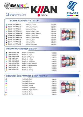 listaprecios
DIGISTAR PES HD ONE " TRANSFER"
Botella 1L I Cyan
Botella 1L I Magenta
Botella 1L Yellow
Botella 1L Light Cyan
Botella 1L Light Magenta
Botella 1L Black Plus
Botella 1L Deep Black
Botella 1L Grey
Botella 1L Blue
Botella 1L Orange
118,00€
118,00€
118,00€
118,00€
118,00€
118,00€
118,00€
118,00€
118,00€
118,00€
SUB-KI-HD1TRANS-C
SUB-KI-HD1TRANS-M
SUB-KI-HD1TRANS-Y
SUB-KI-HD1TRANS-LC
SUB-KI-HD1TRANS-LM
SUB-KI-HD1TRANS-BP
SUB-KI-HD1TRANS-DB
SUB-KI-HD1TRANS-G
SUB-KI-HD1TRANS-B
SUB-KI-HD1TRANS-O
DIGISTAR DYS "IMPRESIÓN DIRECTA"
Botella 1L Black Plus
Botella 1L Cyan
Botella 1L Magenta
Botella 1L Yellow
Botella 1L Light Cyan
Botella 1L Light Magenta
Botella 1L Magenta Plus
Botella 1L Blue
Botella 1L Orange
118,00€
118,00€
118,00€
118,00€
118,00€
118,00€
118,00€
118,00€
118,00€
SUB-KI-DYSID-BP
SUB-KI-DYSID-C
SUB-KI-DYSID-M
SUB-KI-DYSID-Y
SUB-KI-DYSID-LC
SUB-KI-DYSID-LM
SUB-KI-DYSID-MP
SUB-KI-DYSID-B
SUB-KI-DYSID-O
DIGISTARE E-GOLD "TRANSFER & DIRET PRINTING"
Botella 1L Black
Botella 1L Cyan
Botella 1L Magenta
Botella 1L Yellow
Botella 1L Light Cyan
Botella 1L Light Magenta
Botella 1L Blue
Botella 1L Orange
118,00€
118,00€
118,00€
118,00€
118,00€
118,00€
118,00€
118,00€
 