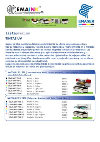 listaprecios
TINTAS UV
Nazdar es lider mundial en fabricación de tintas UV de ultima generación para todo
tipo de máquinas y cabezeras. Tiene la máxima reputación y reconocimiento en el mercado,
siendo además proveedor y partner de los mas exigentes fabricantes de máquinas. Las
tintas de Nazdar ofrecen elasticidad para aplicaciones sobre materiales flexibles y la
máxima adherencia y resistencia sobre materiales ríjidos incluso de baja porosidad. Su
colorimetría es fotográfica, siendo reconocida como la mejor del mercado y con un blanco
exclusivo de alta opacidad y productividad.
Sus prestaciones son excepcionales debido a su densidad y pigmento de última generación.
Incluso en máquinas de la mas alta productividad.
NAZDAR LWU 720 (Cabezales Konica, Ricoh, Toshiba, Panasonic, Kyocera) (Agfa Anapruna,
Jetrix, Dilli, Infinity, Flora...)
COMP-N-UV-720-B
COMP-N-UV-720-C
COMP-N-UV-720-M
COMP-N-UV-720-Y
COMP-N-UV-720-LC
COMP-N-UV-720-LM
COMP-N-UV-720-W
Botella 1L Black
Botella 1L Cyan
Botella 1L Magenta
Botella 1L Yellow
Botella 1L Light Cyan
Botella 1L Light Magenta
Botella 1L White
92,00 €
92,00 €
92,00 €
92,00 €
92,00 €
92,00 €
NAZDAR LWU 7400 (Cabezales Spectra: Jeti, Agfa, Vutek, Nur...)
Botella 1L Black
Botella 1L Cyan
Botella 1L Magenta
Botella 1L Yellow
Botella 1L Light Cyan
Botella 1L Light Magenta
Botella 1L Light White
82,00 €
82,00 €
82,00 €
82,00 €
82,00 €
82,00 €
92,00 €
82,00 €
COMP-N-UV-7400-B
COMP-N-UV-7400-C
COMP-N-UV-7400-M
COMP-N-UV-7400-Y
COMP-N-UV-7400-LC
COMP-N-UV-7400-LM
COMP-N-UV-7400-W
 