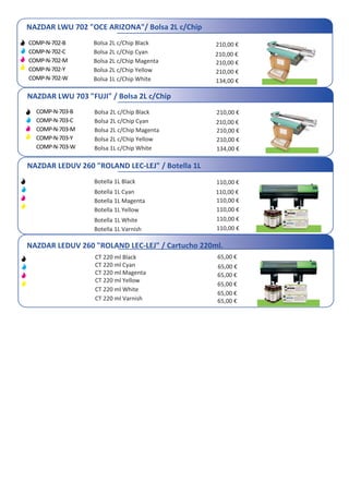 NAZDAR LWU 702 "OCE ARIZONA"/ Bolsa 2L c/Chip
COMP-N-702-B
COMP-N-702-C
COMP-N-702-M
COMP-N-702-Y
COMP-N-702-W
Bolsa 2L c/Chip Black
Bolsa 2L c/Chip Cyan
Bolsa 2L c/Chip Magenta
Bolsa 2L c/Chip Yellow
Bolsa 1L c/Chip White
210,00 €
210,00 €
210,00 €
134,00 €
210,00 €
NAZDAR LWU 703 "FUJI" / Bolsa 2L c/Chip
Bolsa 2L c/Chip Black
Bolsa 2L c/Chip Cyan
Bolsa 2L c/Chip Magenta
Bolsa 2L c/Chip Yellow
Bolsa 1L c/Chip White
210,00 €
210,00 €
210,00 €
134,00 €
210,00 €
NAZDAR LEDUV 260 "ROLAND LEC-LEJ" / Botella 1L
Botella 1L Black
Botella 1L Cyan
Botella 1L Magenta
Botella 1L Yellow
Botella 1L White
Botella 1L Varnish
110,00 €
110,00 €
110,00 €
110,00 €
110,00 €
CT 220 ml Black
CT 220 ml Cyan
CT 220 ml Magenta
CT 220 ml Yellow
CT 220 ml White
CT 220 ml Varnish
65,00 €
65,00 €
65,00 €
65,00 €
65,00 €
NAZDAR LEDUV 260 "ROLAND LEC-LEJ" / Cartucho 220ml.
COMP-N-703-B
COMP-N-703-C
COMP-N-703-M
COMP-N-703-Y
COMP-N-703-W
110,00 €
65,00 €
 