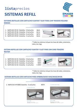  1.-­‐	
  	
  NAPIS-­‐B15	
  CR	
  4S	
  	
  4	
  botellas	
  -­‐	
  4	
  Cartuchos 366	
  €
	
  2.-­‐	
  	
  NAPIS-­‐B15	
  CR	
  4D	
  	
  4	
  botellas	
  -­‐	
  8	
  cartuchos 621	
  €
	
  3.-­‐	
  	
  NAPIS-­‐B15	
  CR	
  6S	
  	
  6	
  botellas	
  -­‐	
  6	
  cartuchos 507	
  €
	
  4.-­‐	
  	
  NAPIS-­‐B15	
  CR	
  6D	
  	
  6	
  botellas	
  -­‐	
  6	
  cartuchos 953	
  €
* Todos	
  los	
  sistemas	
  incluyen	
  las	
  lneas	
  de	
  tubos,	
  conectores,
tubo	
  y	
  los	
  rings.
	
  1.-­‐	
  	
  NAPIS-­‐B15	
  SC	
  4S	
  	
  4	
  botellas	
  -­‐	
  4	
  Cartuchos 400	
  €
	
  2.-­‐	
  	
  NAPIS-­‐B15	
  SC	
  4D	
  	
  4	
  botellas	
  -­‐	
  8	
  cartuchos 720	
  €
	
  3.-­‐	
  	
  NAPIS-­‐B15	
  SC	
  6S	
  	
  6	
  botellas	
  -­‐	
  6	
  cartuchos 580	
  €
	
  4.-­‐	
  	
  NAPIS-­‐B15	
  SC	
  6D	
  	
  6	
  botellas	
  -­‐	
  6	
  cartuchos 1.100	
  €
listaprecios
SISTEMAS REFILL
SISTEMAS BOTELLAS CON CARTUCHO FLOATER Y SLOT PARA CHIP TRASERO ROLAND-
MIMAKI
* Todos	
  los	
  sistemas	
  incluyen	
  las	
  lneas	
  de	
  tubos,	
  conectores,
tubo	
  y	
  los	
  rings.
SISTEMA BOTELLAS CON CARTUCHO FLOATER Y SLOT PARA SIM CARD TRASERO
MUTOH
SISTEMA BOTELLAS CON CARTUCHO PARA HP8000/SEIKO V64S/W64S/W54S
	
  1.-­‐	
  NAPIS-­‐B15	
  HP	
  8000	
  6	
  botellas	
  -­‐	
  6	
  cartuchos 820	
  €
 