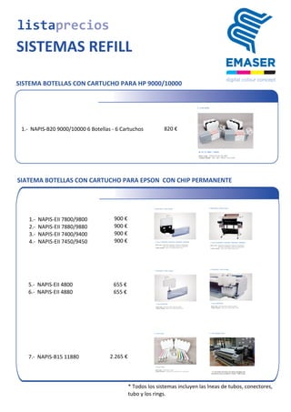 SISTEMA BOTELLAS CON CARTUCHO PARA HP 9000/10000
listaprecios
SISTEMAS REFILL
	
  1.-­‐	
  	
  NAPIS-­‐B20	
  9000/10000	
  6	
  Botellas	
  -­‐	
  6	
  Cartuchos 820	
  €
SIATEMA BOTELLAS CON CARTUCHO PARA EPSON CON CHIP PERMANENTE
900	
  €
900	
  €
900	
  €
	
  1.-­‐	
  	
  NAPIS-­‐EII	
  7800/9800
	
  2.-­‐	
  	
  NAPIS-­‐EII	
  7880/9880
	
  3.-­‐	
  	
  NAPIS-­‐EII	
  7400/9400
	
  4.-­‐	
  	
  NAPIS-­‐EII	
  7450/9450 900	
  €
655	
  €	
  5.-­‐	
  	
  NAPIS-­‐EII	
  4800
	
  6.-­‐	
  	
  NAPIS-­‐EII	
  4880 655	
  €
	
  7.-­‐	
  	
  NAPIS-­‐B15	
  11880 2.265	
  €
* Todos	
  los	
  sistemas	
  incluyen	
  las	
  lneas	
  de	
  tubos,	
  conectores,
tubo	
  y	
  los	
  rings.
 