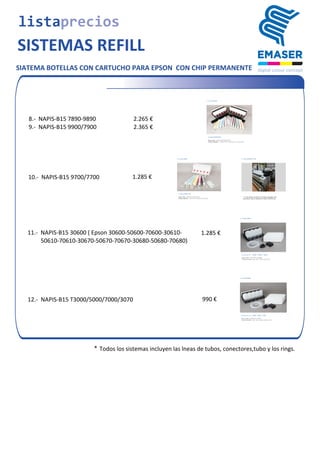 SIATEMA BOTELLAS CON CARTUCHO PARA EPSON CON CHIP PERMANENTE
2.265	
  €	
  8.-­‐	
  	
  NAPIS-­‐B15	
  7890-­‐9890
	
  9.-­‐	
  	
  NAPIS-­‐B15	
  9900/7900 2.365	
  €
	
  10.-­‐	
  	
  NAPIS-­‐B15	
  9700/7700 1.285	
  €
	
  11.-­‐	
  	
  NAPIS-­‐B15	
  30600	
  (	
  Epson	
  30600-­‐50600-­‐70600-­‐30610-­‐ 1.285	
  €
	
  	
  	
  	
  	
  	
  	
  	
  	
  	
  50610-­‐70610-­‐30670-­‐50670-­‐70670-­‐30680-­‐50680-­‐70680)
	
  12.-­‐	
  	
  NAPIS-­‐B15	
  T3000/5000/7000/3070 990	
  €
listaprecios
SISTEMAS REFILL
* Todos	
  los	
  sistemas	
  incluyen	
  las	
  lneas	
  de	
  tubos,	
  conectores,tubo y los rings.
 