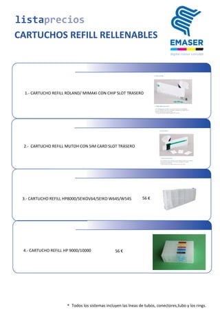  2.-­‐	
  	
  CARTUCHO	
  REFILL	
  MUTOH	
  CON	
  SIM	
  CARD	
  SLOT	
  TRASERO
3.-­‐	
  CARTUCHO	
  REFILL	
  HP8000/SEIKOV64/SEIKO	
  W64S/W54S 56	
  €
listaprecios
CARTUCHOS REFILL RELLENABLES
* Todos	
  los	
  sistemas	
  incluyen	
  las	
  lneas	
  de	
  tubos,	
  conectores,tubo y los rings.
1.- CARTUCHO REFILL ROLAND/ MIMAKI CON CHIP SLOT TRASERO
4.-­‐	
  CARTUCHO	
  REFILL	
  HP	
  9000/10000 56	
  €
 