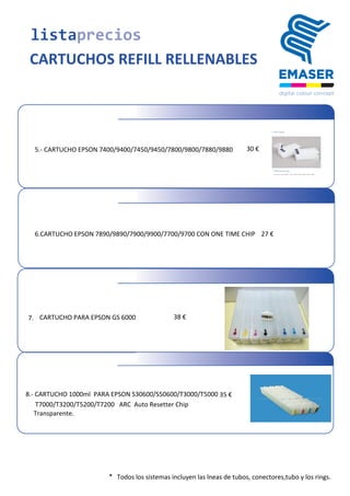 listaprecios
CARTUCHOS REFILL RELLENABLES
	
  5.-­‐	
  CARTUCHO	
  EPSON	
  7400/9400/7450/9450/7800/9800/7880/9880 30	
  €
6.CARTUCHO	
  EPSON	
  7890/9890/7900/9900/7700/9700 CON ONE TIME CHIP 27	
  €
* Todos	
  los	
  sistemas	
  incluyen	
  las	
  lneas	
  de	
  tubos,	
  conectores,tubo y los rings.
7. CARTUCHO	
  PARA	
  EPSON	
  GS	
  6000 38	
  €
8.-­‐	
  CARTUCHO	
  1000ml	
  	
  PARA	
  EPSON	
  S30600/S50600/T3000/T5000 35	
  €
	
  	
  T7000/T3200/T5200/T7200	
  	
  	
  ARC	
  	
  Auto	
  Resetter	
  Chip
	
  Transparente.
 