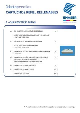  	
  	
  	
  	
  	
  	
  	
  	
  	
  	
  	
  	
  	
  	
  A:-­‐	
   CHP	
  RESETTER	
  PARA	
  CARTUCHOS	
  DE	
  COLOR 35	
  €
EPSON	
  7890/9890/7700/9700/7710/9719/7900/9900
7910/9910/7908/9908
	
  	
  	
  	
  	
  	
  	
  	
  	
  	
  	
  	
  	
  	
  	
  B.-­‐	
   CHIP	
  RESETTER	
  PARA	
  MAINTENANCE	
  TANK 35	
  €
EPSON	
  7890/9890/11880/7900/9900
7910/9910/7908/9908
	
  	
  	
  	
  	
  	
  	
  	
  	
  	
  	
  	
  	
  	
  	
  C.-­‐	
   CHIP	
  RESETTER	
  EPSON	
  MAINTENANCE	
  TANK	
  7700/9700 35	
  €
7710/9710
	
  	
  	
  	
  	
  	
  	
  	
  	
  	
  	
  	
  	
  	
  	
  D.-­‐ CHIP	
  RESETTER	
  EPSON	
  4000/7600/9600/4400/4800/ 15	
  €
4880/4450/7800/9800/7450/9450
45	
  €
Para	
  cartucho	
  de	
  color	
  y	
  Maintenance	
  tank.
	
  	
  	
  	
  	
  	
  	
  	
  	
  	
  	
  	
  	
  	
  	
  E:-­‐	
   CHIP	
  RESETTER	
  EPSON	
  4900/4910
	
  	
  	
  	
  	
  	
  	
  	
  	
  	
  	
  	
  	
  	
  	
  F.-­‐	
   CHIP	
  RESETTER	
  EPSON	
  GS6000 165	
  €
CHIP	
  DECODER	
  GS6000 390	
  €
9.- CHIP RESETTERS EPSON
* Todos	
  los	
  sistemas	
  incluyen	
  las	
  lneas	
  de	
  tubos,	
  conectores,tubo y los rings.
listaprecios
CARTUCHOS REFILL RELLENABLES
 