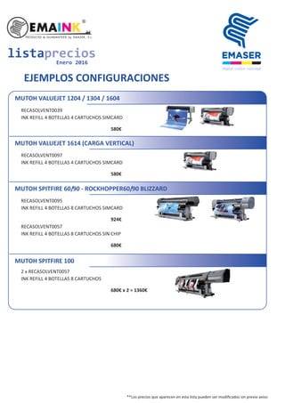 listaprecios
Enero 2016
EJEMPLOS CONFIGURACIONES
MUTOH VALUEJET 1204 / 1304 / 1604
RECASOLVENT0039
INK REFILL 4 BOTELLAS 4 CARTUCHOS SIMCARD
580€
MUTOH VALUEJET 1614 (CARGA VERTICAL)
RECASOLVENT0097
INK REFILL 4 BOTELLAS 4 CARTUCHOS SIMCARD
580€
MUTOH SPITFIRE 60/90 - ROCKHOPPER60/90 BLIZZARD
RECASOLVENT0095
INK REFILL 4 BOTELLAS 8 CARTUCHOS SIMCARD
924€
RECASOLVENT0057
INK REFILL 4 BOTELLAS 8 CARTUCHOS SIN CHIP
680€
MUTOH SPITFIRE 100
2 x RECASOLVENT0057
INK REFILL 4 BOTELLAS 8 CARTUCHOS
680€ x 2 = 1360€
**Los precios que aparecen en esta lista pueden ser modiﬁcados sin previo aviso
 