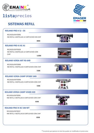 listaprecios
SISTEMAS REFILL
ROLAND PRO II SJ - EX
RECASOLVENT0096
INK REFILL 6 BOTELLAS 12 CARTUCHOS SIN CHIP
880€
ROLAND PRO III XC-XJ
RECASOLVENT0038
INK REFILL 6 BOTELLAS 12 CARTUCHOS CON
CHIP
1100€
ROLAND VERSA ART RS-640
RECASOLVENT0098
INK REFILL 4 BOTELLAS 4 CARTUCHOS CON CHIP
530€
ROLAND VERSA CAMP SP300i 540i
RECASOLVENT0098
INK REFILL 4 BOTELLAS 4 CARTUCHOS CON CHIP
530€
ROLAND VERSA CAMP VS300 420
RECASOLVENT0099
INK REFILL 6 BOTELLAS 6 CARTUCHOS CON CHIP
830€
ROLAND PRO III XC 540 MT
RECASOLVENT0037
INK REFILL 4 BOTELLAS 8 CARTUCHOS CON CHIP
820€
**Los precios que aparecen en esta lista pueden ser modiﬁcados sin previo aviso
 