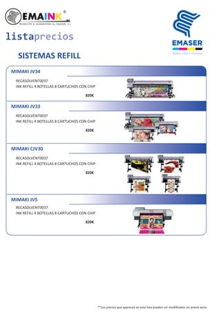 listaprecios
SISTEMAS REFILL
MIMAKI JV34
RECASOLVENT0037
INK REFILL 4 BOTELLAS 8 CARTUCHOS CON CHIP
820€
MIMAKI JV33
RECASOLVENT0037
INK REFILL 4 BOTELLAS 8 CARTUCHOS CON CHIP
820€
MIMAKI CJV30
RECASOLVENT0037
INK REFILL 4 BOTELLAS 8 CARTUCHOS CON CHIP
820€
MIMAKI JV5
RECASOLVENT0037
INK REFILL 4 BOTELLAS 8 CARTUCHOS CON CHIP
820€
**Los precios que aparecen en esta lista pueden ser modiﬁcados sin previo aviso
 