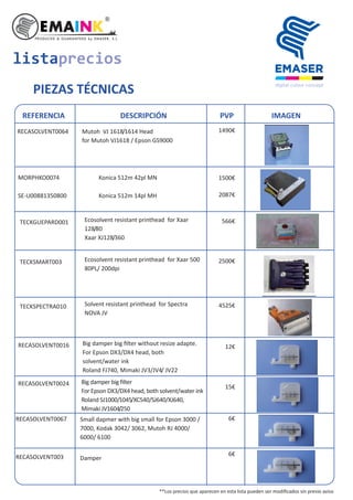 TECKGUEPARD001 Ecosolvent resistant printhead for Xaar
128/80
Xaar XJ128/360
TECKSMART003 Ecosolvent resistant printhead for Xaar 500
80PL/ 200dpi
TECKSPECTRA010 Solvent resistant printhead for Spectra
NOVA JV
listaprecios
PIEZAS TÉCNICAS
REFERENCIA DESCRIPCIÓN PVP IMAGEN
SE-U00881350800
RECASOLVENT0016 Big damper big ﬁlter without resize adapte.
For Epson DX3/DX4 head, both
solvent/water ink
Roland FJ740, Mimaki JV3/JV4/ JV22
RECASOLVENT0024
MORPHKO0074 Konica 512m 42pl MN
Konica 512m 14pl MH
Big damper big ﬁlter
For Epson DX3/DX4 head, both solvent/water ink
Roland SJ1000/1045/XC540/SJ640/XJ640,
Mimaki JV1604/250
RECASOLVENT0064 Mutoh VJ 1618/1614 Head
for Mutoh VJ1618 / Epson GS9000
1490€
RECASOLVENT0067 Small dapmer with big small for Epson 3000 /
7000, Kodak 3042/ 3062, Mutoh RJ 4000/
6000/ 6100
1500€
2087€
566€
2500€
4525€
12€
15€
6€
RECASOLVENT003 Damper
6€
**Los precios que aparecen en esta lista pueden ser modiﬁcados sin previo aviso
 