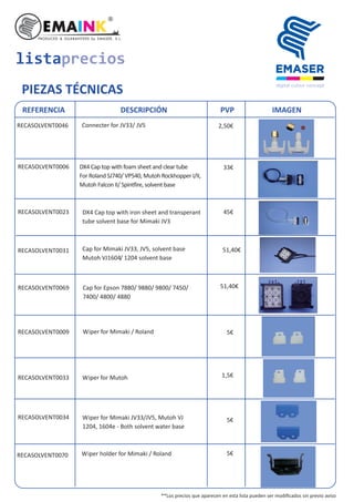 listaprecios
PIEZAS TÉCNICAS
REFERENCIA DESCRIPCIÓN PVP IMAGEN
RECASOLVENT0046 2,50€Connecter for JV33/ JV5
RECASOLVENT0070 Wiper holder for Mimaki / Roland
RECASOLVENT0006
RECASOLVENT0023
RECASOLVENT0031
RECASOLVENT0069 Cap for Epson 7880/ 9880/ 9800/ 7450/
7400/ 4800/ 4880
RECASOLVENT0009
RECASOLVENT0033 Wiper for Mutoh
RECASOLVENT0034
Wiper for Mimaki / Roland
DX4 Cap top with foam sheet and clear tube
For Roland SJ740/ VP540, Mutoh Rockhopper I/II,
Mutoh Falcon II/ Spin ire, solvent base
Wiper for Mimaki JV33/JV5, Mutoh VJ
1204, 1604e - Both solvent water base
DX4 Cap top with iron sheet and transperant
tube solvent base for Mimaki JV3
Cap for Mimaki JV33, JV5, solvent base
Mutoh VJ1604/ 1204 solvent base
33€
45€
51,40€
51,40€
5€
1,5€
5€
5€
**Los precios que aparecen en esta lista pueden ser modiﬁcados sin previo aviso
 