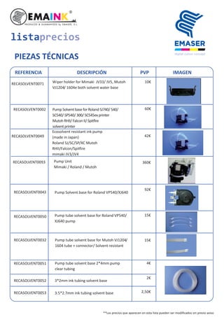 listaprecios
PIEZAS TÉCNICAS
REFERENCIA DESCRIPCIÓN PVP IMAGEN
RECASOLVENT0071 10€Wiper holder for Mimaki JV33/ JV5, Mutoh
VJ1204/ 1604e both solvent water base
RECASOLVENT0002 Pump Solvent base for Roland SJ740/ 540/
SC540/ SP540/ 300/ SC545ex printer
Mutoh RHII/ Falcon II/ Spi ire
solvent printer
RECASOLVENT0049
Ecosolvent resistant ink pump
(made in Japan)
Roland SJ/SC/SP/XC Mutoh
RHII/Falcon/Spi ire
mimaki JV3/JV4
RECASOLVENT0093 Pump Unit
Mimaki / Roland / Mutoh
RECASOLVENT0043
RECASOLVENT0050
RECASOLVENT0032 Pump tube solvent base for Mutoh VJ1204/
1604 tube + connector/ Solvent resistant
RECASOLVENT0051
RECASOLVENT0052 3*2mm ink tubing solvent base
RECASOLVENT0053
Pump tube solvent base 2*4mm pump
clear tubing
3.5*2.7mm ink tubing solvent base
Pump Solvent base for Roland VP540/XJ640
Pump tube solvent base for Roland VP540/
XJ640 pump
60€
42€
360€
92€
15€
15€
4€
2€
2,50€
**Los precios que aparecen en esta lista pueden ser modiﬁcados sin previo aviso
 