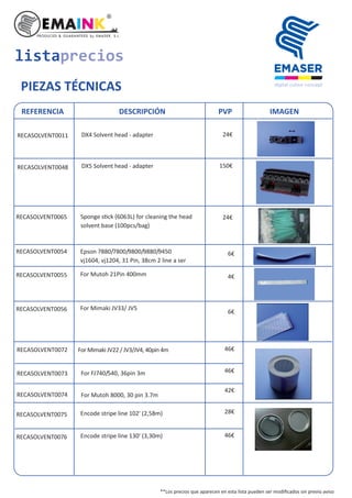 listaprecios
PIEZAS TÉCNICAS
REFERENCIA DESCRIPCIÓN PVP IMAGEN
RECASOLVENT0054 Epson 7880/7800/9800/9880/9450
vj1604, vj1204, 31 Pin, 38cm 2 line a ser
RECASOLVENT0055 For Mutoh 21Pin 400mm
RECASOLVENT0056 For Mimaki JV33/ JV5
RECASOLVENT0011 24€DX4 Solvent head - adapter
RECASOLVENT0048 DX5 Solvent head - adapter
RECASOLVENT0065 Sponge s ck (6063L) for cleaning the head
solvent base (100pcs/bag)
RECASOLVENT0072
RECASOLVENT0073
For Mimaki JV22 / JV3/JV4, 40pin 4m
For FJ740/540, 36pin 3m
RECASOLVENT0074 For Mutoh 8000, 30 pin 3.7m
RECASOLVENT0075 Encode stripe line 102' (2,58m)
RECASOLVENT0076 Encode stripe line 130' (3,30m)
150€
24€
6€
6€
4€
46€
46€
42€
28€
46€
**Los precios que aparecen en esta lista pueden ser modiﬁcados sin previo aviso
 