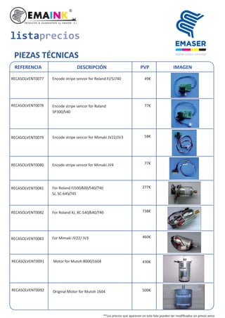 listaprecios
PIEZAS TÉCNICAS
REFERENCIA DESCRIPCIÓN PVP IMAGEN
RECASOLVENT0077 Encode stripe sencor for Roland FJ/SJ740 49€
RECASOLVENT0079
RECASOLVENT0080 Encode stripe sencor for Mimaki JV4
RECASOLVENT0081
Encode stripe sencor for Mimaki JV22/JV3
For Roland FJ500/600/540/740
SJ, SC-645/745
RECASOLVENT0082 For Roland XJ, XC-540/640/740
RECASOLVENT0083 For Mimaki JV22/ JV3
RECASOLVENT0078 Encode stripe sencor for Roland
SP300/540
RECASOLVENT0091 Motor for Mutoh 8000/1604
RECASOLVENT0092 Original Motor for Mutoh 1604
77€
77€
58€
277€
738€
460€
430€
500€
**Los precios que aparecen en esta lista pueden ser modiﬁcados sin previo aviso
 