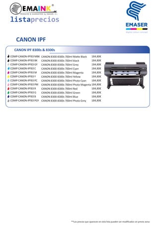 listaprecios
**Los precios que aparecen en esta lista pueden ser modiﬁcados sin previo aviso
CANON IPF
CANON IPF 8300s & 8300s
CANON 8300-8300s 700ml Ma e Black
CANON 8300-8300s 700ml black
CANON 8300-8300s 700ml Grey
CANON 8300-8300s 700ml Cyan
CANON 8300-8300s 700ml Magenta
CANON 8300-8300s 700ml Yellow
CANON 8300-8300s 700ml Photo Cyan
CANON 8300-8300s 700ml Photo Magenta
CANON 8300-8300s 700ml Red
CANON 8300-8300s 700ml Green
CANON 8300-8300s 700ml Blue
CANON 8300-8300s 700ml Photo Grey
COMP-CANON-IPF83 MBK
COMP-CANON-IPF83 BK
COMP-CANON-IPF83 GY
COMP-CANON-IPF83 C
COMP-CANON-IPF83 M
COMP-CANON-IPF83 Y
COMP-CANON-IPF83 PC
COMP-CANON-IPF83 PM
COMP-CANON-IPF83 R
COMP-CANON-IPF83 G
COMP-CANON-IPF83 B
COMP-CANON-IPF83 PGY
184,80€
184,80€
184,80€
184,80€
184,80€
184,80€
184,80€
184,80€
184,80€
184,80€
184,80€
184,80€
 