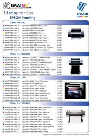 EPSON Prooﬁng
EPSON Pro 4880
Epson Pro 4880 220ml Photo black
Epson Pro 4880 220ml Cyan
Epson Pro 4880 220ml Magenta
Epson Pro 4880 220ml Yellow
Epson Pro 4880 220ml Light Cyan
Epson Pro 4880 220ml Light Magenta
Epson Pro 4880 220ml Light Black
Epson Pro 4880 220ml Ma e black
Epson Pro 4800 220ml Light/Light black
Epson Pro 4800 220ml Vivid Light Magenta
Epson Pro 4800 220ml Vivid Magenta
46,59€
46,59€
46,59€
46,59€
46,59€
46,59€
46,59€
46,59€
46,59€
46,59€
46,59€
EPSON Pro 7880/9880
Epson Pro 7880/9880 220ml Photo black
Epson Pro 7880/9880 220ml Cyan
Epson Pro 7880/9880 220ml Vivid Magenta
Epson Pro 7880/9880 220ml Yellow
Epson Pro 7880/9880 220ml Light Cyan
Epson Pro 7880/9880 220ml Vivid Light Magenta
Epson Pro 7880/9880 220ml Light Black
Epson Pro 7880/9880 220ml Ma e black
EPSON Pro 11880
Epson Pro 11880 700ml Photo black
Epson Pro 11880 700ml Cyan
Epson Pro 11880 700ml Magenta
Epson Pro 11880 700ml Yellow
Epson Pro 11880 700ml Light Cyan
Epson Pro 11880 700ml Light Magenta
Epson Pro 11880 700ml Light Black
Epson Pro 11880 700ml Ma e black
Epson Pro 11880 700ml Light/Light black
168,00€
168,00€
168,00€
168,00€
168,00€
168,00€
168,00€
168,00€
168,00€
EPSON Pro 7900/9900
Epson Pro 7900/9900 700ml Photo black
Epson Pro 7900/9900 700ml Cyan
Epson Pro 7900/9900 700ml Magenta
Epson Pro 7900/9900 700ml Yellow
Epson Pro 7900/9900 700ml Light Cyan
Epson Pro 7900/9900 700ml Light Magenta
Epson Pro 7900/9900 700ml Light Black
Epson Pro 7900/9900 700ml Ma e black
Epson Pro 7900/9900 700ml Light/Light black
Epson Pro 7900/9900 700ml Green
Epson Pro 7900/9900 700ml Orange
176,40€
176,40€
176,40€
176,40€
176,40€
176,40€
176,40€
168,00€
176,40€
176,40€
176,40€
listaprecios
COMP-PEP-3001-PB
COMP-PEP-3002-C
COMP-PEP-3003-M
COMP-PEP-3004-Y
COMP-PEP-3005-LC
COMP-PEP-3006-LM
COMP-PEP-3007-LB
COMP-PEP-3008-MB
COMP-PEP-3009-MB
COMP-PEP-3010-VLM
COMP-PEP-3011-VM
COMP-PEP-1001-PB
COMP-PEP-1002-C
COMP-PEP-1003-M
COMP-PEP-1004-Y
COMP-PEP-1005-LC
COMP-PEP-1006-LM
COMP-PEP-1007-LB
COMP-PEP-1008-MB
46,59€
46,59€
46,59€
46,59€
46,59€
46,59€
46,59€
46,59€
COMP-PEP-4001-PB
COMP-PEP-4002-C
COMP-PEP-4003-M
COMP-PEP-4004-Y
COMP-PEP-4005-LC
COMP-PEP-4006-LM
COMP-PEP-4007-LB
COMP-PEP-4008-MB
COMP-PEP-4009-LLB
COMP-PEP-4010-G
COMP-PEP-4011-O
COMP-PEP-5001-PB
COMP-PEP-5002-C
COMP-PEP-5003-M
COMP-PEP-5004-Y
COMP-PEP-5005-LC
COMP-PEP-5006-LM
COMP-PEP-5007-LB
COMP-PEP-5008-MB
COMP-PEP-5009-LLB
**Los precios que aparecen en esta lista pueden ser modiﬁcados sin previo aviso
 