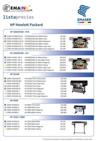 HP Hewle Packard
HP 5000/5500 - DYE-
HP5000/5500 dye 680ml Black
HP5000/5500 dye 680ml Cyan
HP5000/5500 dye 680ml Magenta
HP5000/5500 dye 680ml Yellow
HP5000/5500 dye 680ml Light Cyan
HP5000/5500 dye 680ml Light Magenta
HP 5000/5500 - UV-
HP5000/5500 UV 680ml Black
HP5000/5500 UV dye 680ml Cyan
HP5000/5500 UV 680ml Magenta
HP5000/5500 UV 680ml Yellow
HP5000/5500 UV 680ml Light Cyan
HP5000/5500 UV 680ml Light Magenta
HP Z6100
HP Z6100 775ml Photo black
HP Z6100 775ml Ma e black
HP Z6100 775ml Light Grey
HP Z6100 775ml Cyan
HP Z6100 775ml Magenta
HP Z6100 775ml Yellow
HP Z6100 775ml Light Cyan
HP Z6100 775ml Light Magenta
HP 4000
HP 4000 775ml Black
HP 4000 400ml Cyan
HP 4000 400ml Magenta
HP 4000 400ml Yellow
HP 1050 / 1000
HP 1050 350ml Black
HP 1050 350ml Cyan
HP 1050 350ml Magenta
HP 1050 350ml Yellow
COMP-HP5000-DYE-B
COMP-HP5000-DYE-C
COMP-HP5000-DYE-M
COMP-HP5000-DYE-Y
COMP-HP5000-DYE-CL
COMP-HP5000-DYE-ML
85,28€
85,28€
85,28€
85,28€
85,28€
85,28€
COMP-HP500--PIG-B
COMP-HP500--PIG-C
COMP-HP500--PIG-M
COMP-HP500--PIG-Y
COMP-HP500--PIG-CL
COMP-HP500--PIG-ML
109,82€
109,82€
109,82€
109,82€
109,82€
109,82€
COMP-HPZ6100-PK
COMP-HPZ6100-MK
COMP-HPZ6100-G
COMP-HPZ6100-C
COMP-HPZ6100-M
COMP-HPZ6100-Y
COMP-HPZ6100-LC
COMP-HPZ6100-LM
139,50€
139,50€
139,50€
139,50€
139,50€
139,50€
139,50€
139,50€
COMP-HP4000-B
COMP-HP4000-C
COMP-HP4000-M
COMP-HP4000-Y
155,60€
100,30€
100,30€
100,30€
COMP-HP1050-B
COMP-HP1050-C
COMP-HP1050-M
COMP-HP1050-Y
63,55€
63,55€
63,55€
63,55€
listaprecios
**Los precios que aparecen en esta lista pueden ser modiﬁcados sin previo aviso
 